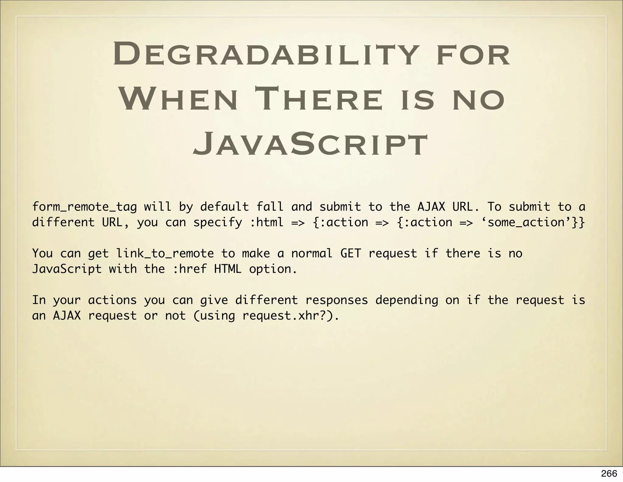 Degradability for
           When There is no
              JavaScript
form_remote_tag will by default fall and submit to the AJAX URL. To submit to a
different URL, you can specify :html => {:action => {:action => ‘some_action’}}

You can get link_to_remote to make a normal GET request if there is no
JavaScript with the :href HTML option.

In your actions you can give different responses depending on if the request is
an AJAX request or not (using request.xhr?).




                                                                                  266
 