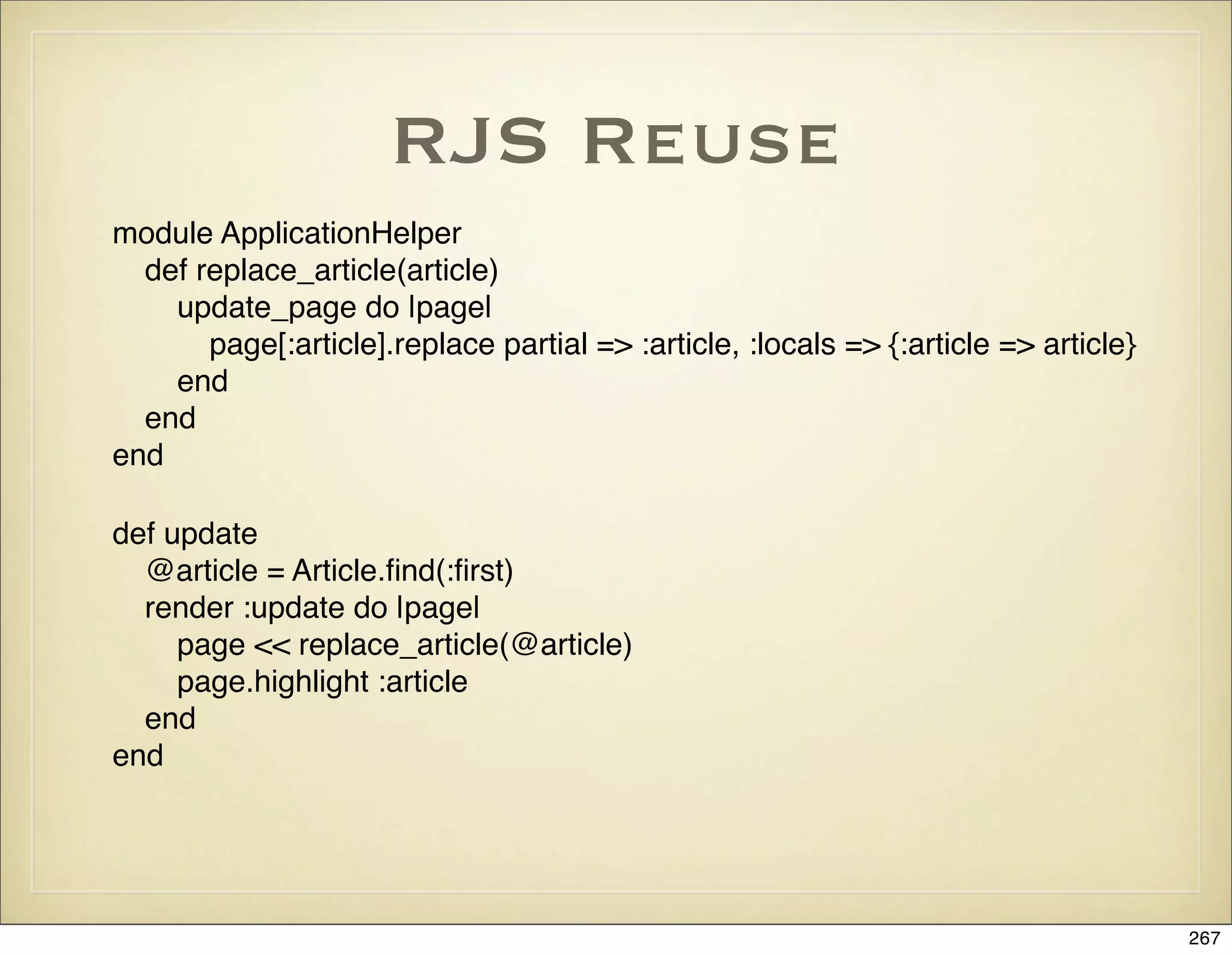 RJS Reuse
module ApplicationHelper
  def replace_article(article)
    update_page do |page|
       page[:article].replace partial => :article, :locals => {:article => article}
    end
  end
end

def update
  @article = Article.ﬁnd(:ﬁrst)
  render :update do |page|
     page << replace_article(@article)
     page.highlight :article
  end
end




                                                                                      267
 