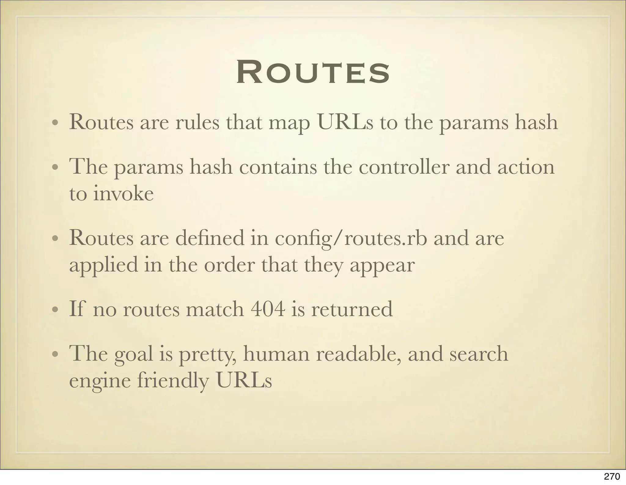 Routes
• Routes are rules that map URLs to the params hash
• The params hash contains the controller and action
  to invoke
• Routes are deﬁned in conﬁg/routes.rb and are
  applied in the order that they appear
• If no routes match 404 is returned
• The goal is pretty, human readable, and search
  engine friendly URLs


                                                       270
 