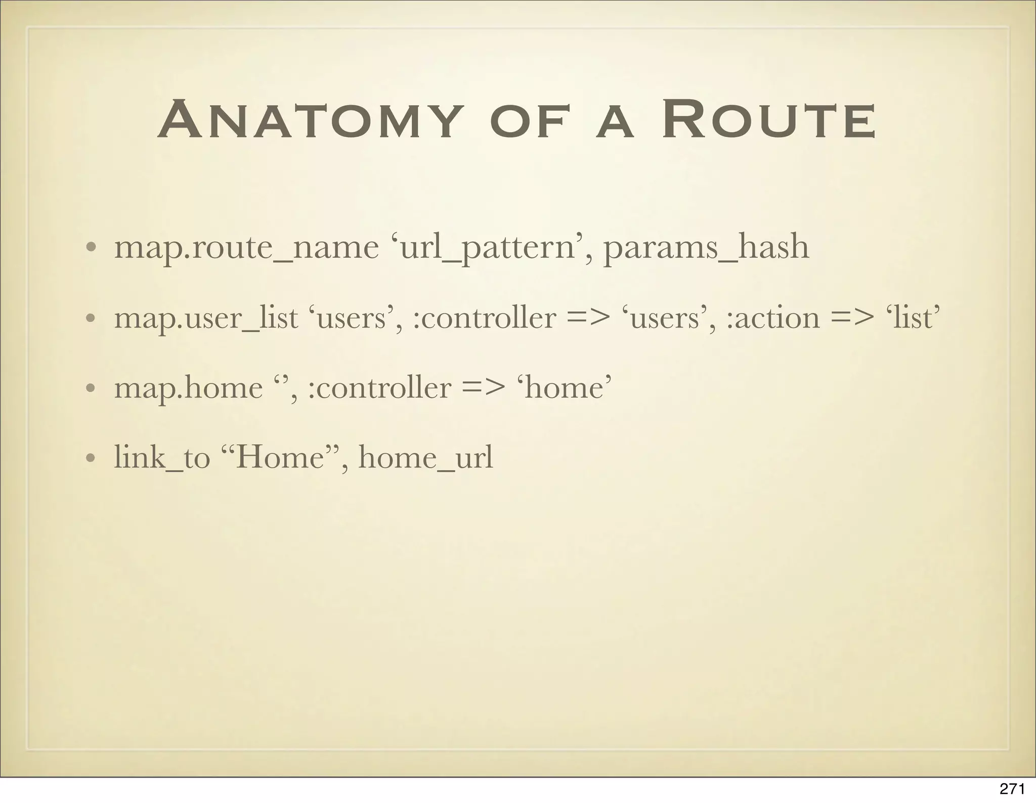 Anatomy of a Route
• map.route_name ‘url_pattern’, params_hash
• map.user_list ‘users’, :controller => ‘users’, :action => ‘list’

• map.home ‘’, :controller => ‘home’

• link_to “Home”, home_url




                                                                     271
 