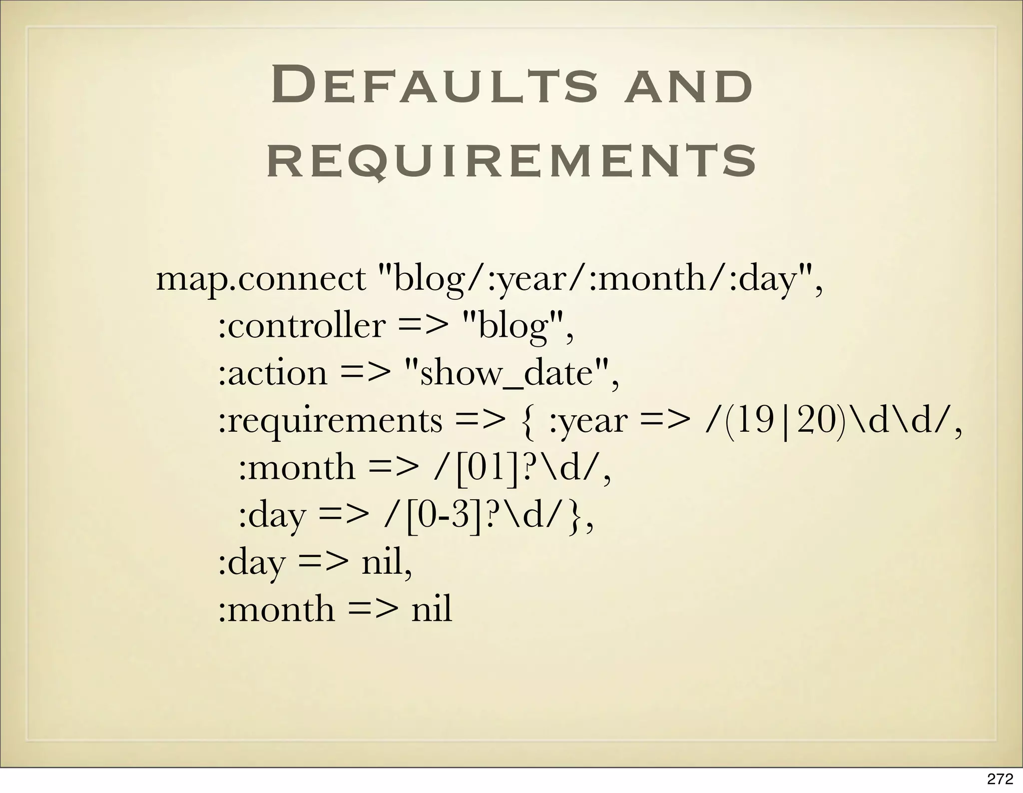 Defaults and
     requirements
map.connect "blog/:year/:month/:day",
  :controller => "blog",
  :action => "show_date",
  :requirements => { :year => /(19|20)dd/,
    :month => /[01]?d/,
    :day => /[0-3]?d/},
  :day => nil,
  :month => nil


                                               272
 