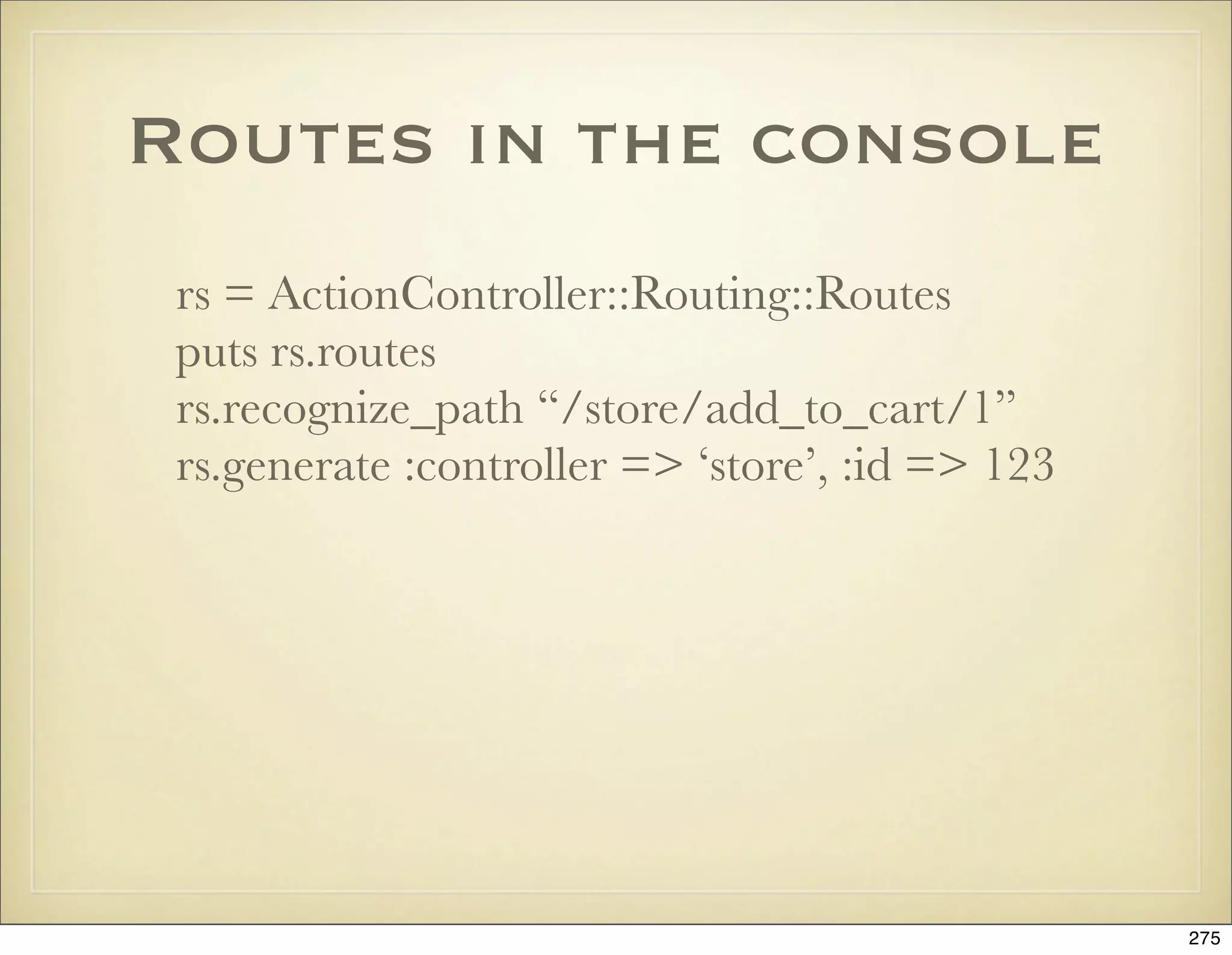Routes in the console
 rs = ActionController::Routing::Routes
 puts rs.routes
 rs.recognize_path “/store/add_to_cart/1”
 rs.generate :controller => ‘store’, :id => 123




                                                  275
 