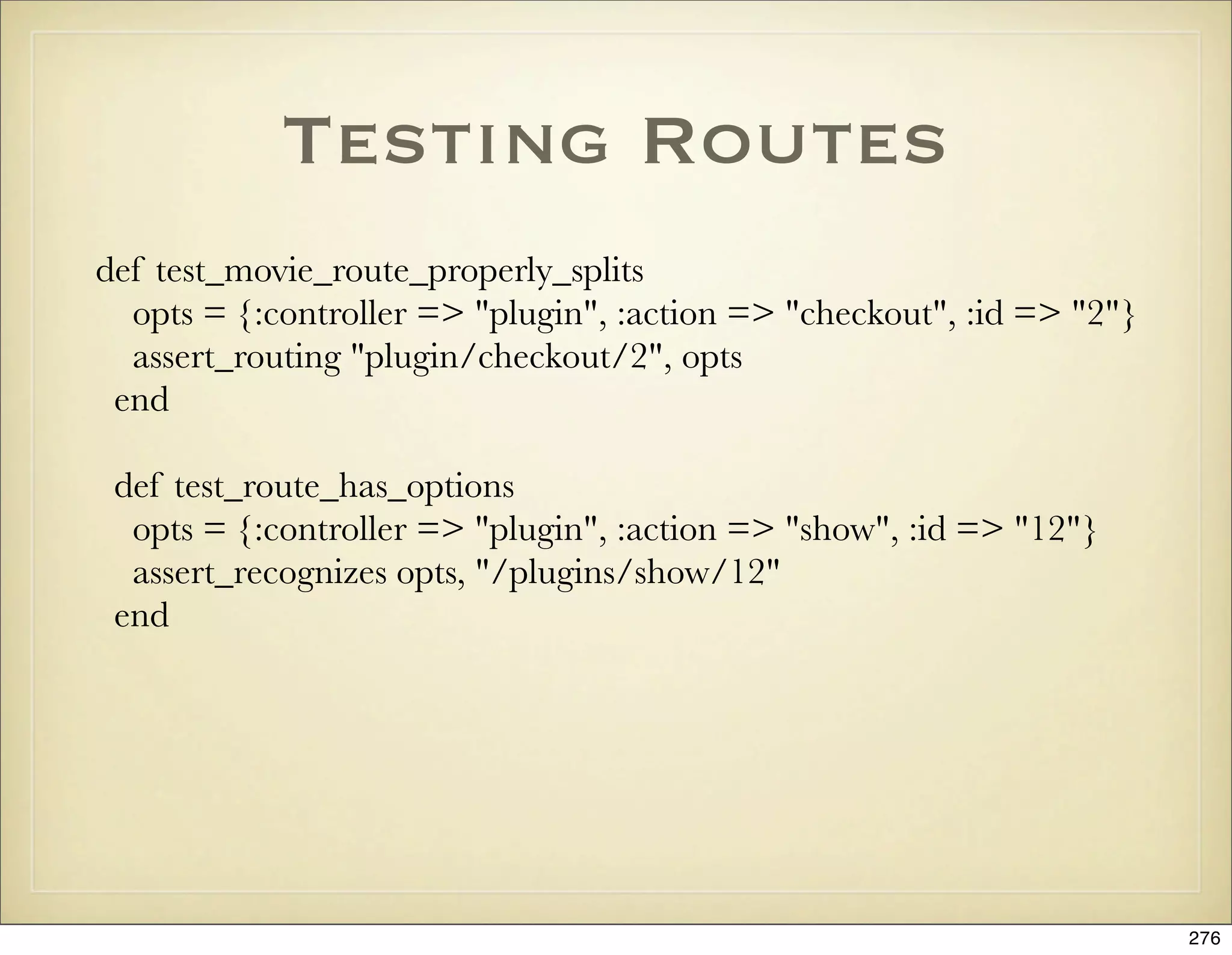 Testing Routes
def test_movie_route_properly_splits
  opts = {:controller => "plugin", :action => "checkout", :id => "2"}
  assert_routing "plugin/checkout/2", opts
 end

 def test_route_has_options
  opts = {:controller => "plugin", :action => "show", :id => "12"}
  assert_recognizes opts, "/plugins/show/12"
 end




                                                                        276
 