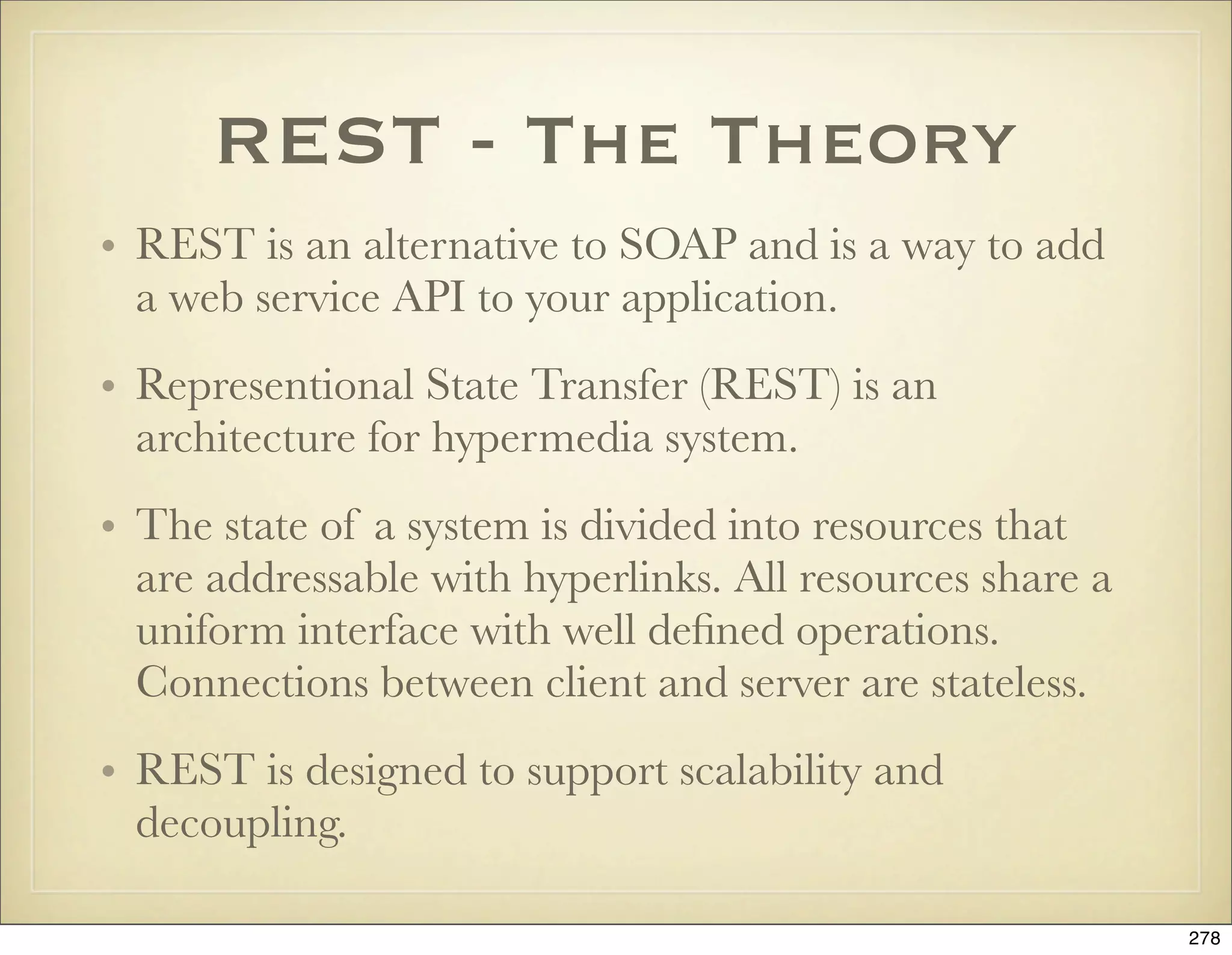REST - The Theory
• REST is an alternative to SOAP and is a way to add
  a web service API to your application.
• Representional State Transfer (REST) is an
  architecture for hypermedia system.
• The state of a system is divided into resources that
  are addressable with hyperlinks. All resources share a
  uniform interface with well deﬁned operations.
  Connections between client and server are stateless.
• REST is designed to support scalability and
  decoupling.

                                                           278
 