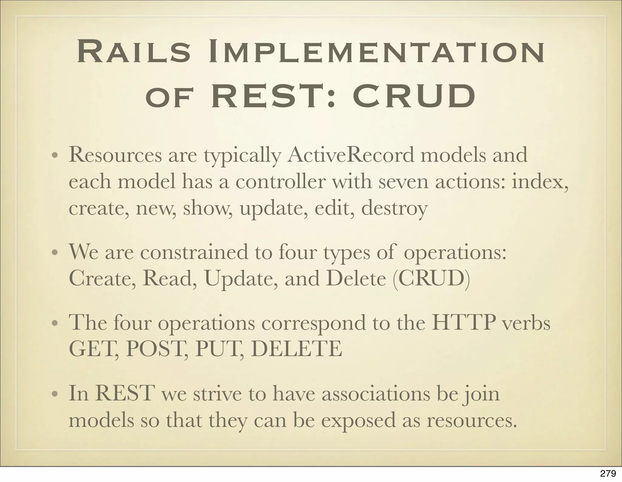 Rails Implementation
     of REST: CRUD
• Resources are typically ActiveRecord models and
  each model has a controller with seven actions: index,
  create, new, show, update, edit, destroy
• We are constrained to four types of operations:
  Create, Read, Update, and Delete (CRUD)
• The four operations correspond to the HTTP verbs
  GET, POST, PUT, DELETE
• In REST we strive to have associations be join
  models so that they can be exposed as resources.

                                                           279
 