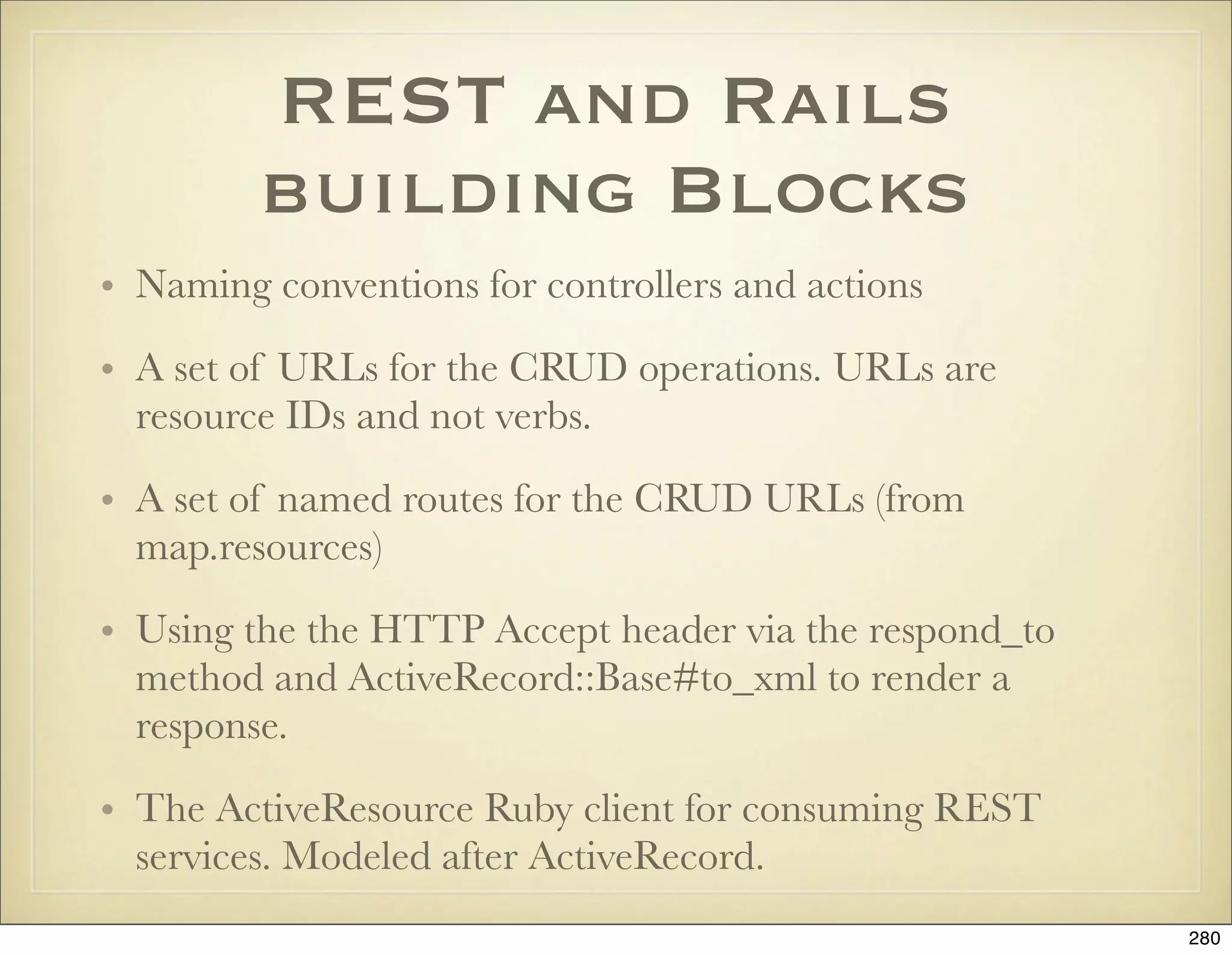 REST and Rails
         building Blocks
• Naming conventions for controllers and actions

• A set of URLs for the CRUD operations. URLs are
  resource IDs and not verbs.

• A set of named routes for the CRUD URLs (from
  map.resources)

• Using the the HTTP Accept header via the respond_to
  method and ActiveRecord::Base#to_xml to render a
  response.

• The ActiveResource Ruby client for consuming REST
  services. Modeled after ActiveRecord.
                                                        280
 