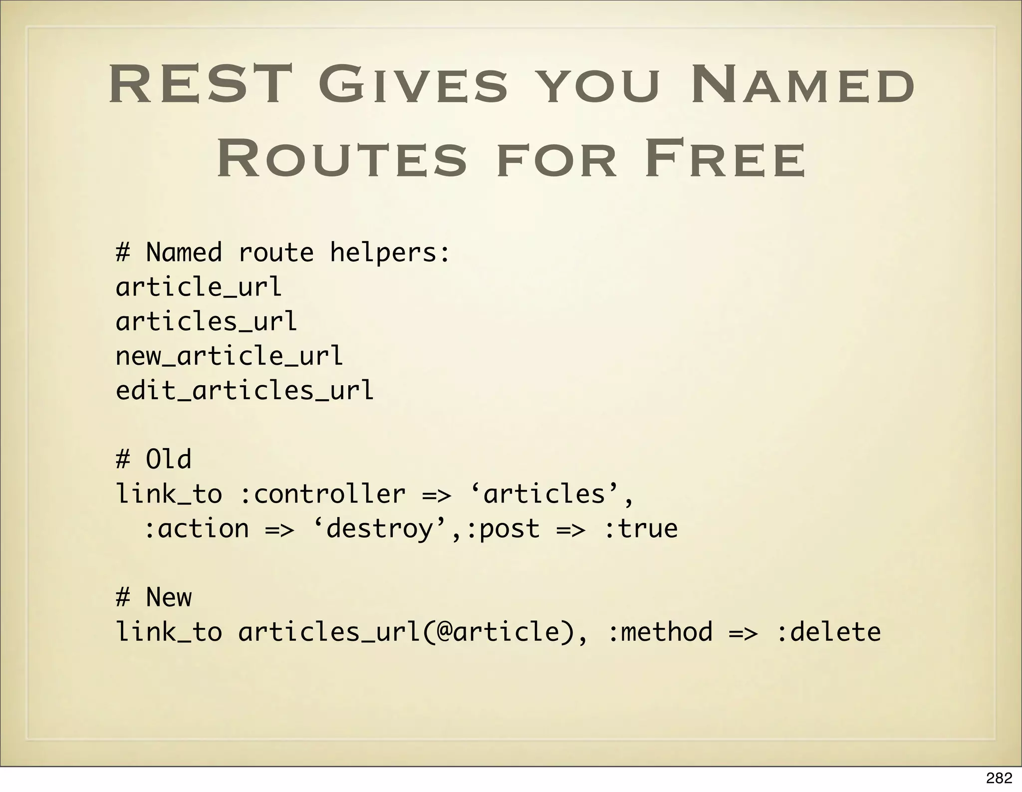REST Gives you Named
  Routes for Free
# Named route helpers:
article_url
articles_url
new_article_url
edit_articles_url

# Old
link_to :controller => ‘articles’,
  :action => ‘destroy’,:post => :true

# New
link_to articles_url(@article), :method => :delete




                                                     282
 