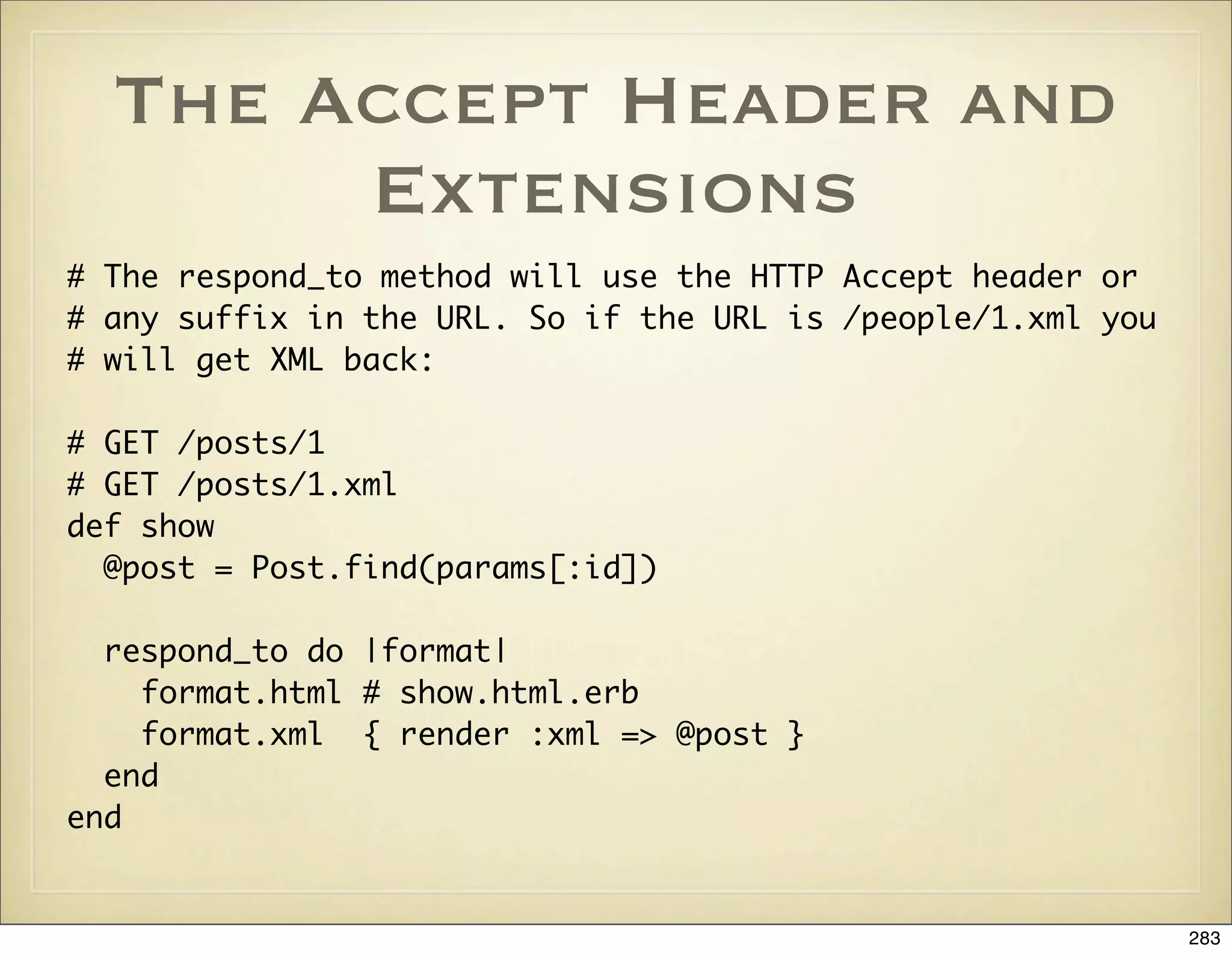 The Accept Header and
       Extensions
# The respond_to method will use the HTTP Accept header or
# any suffix in the URL. So if the URL is /people/1.xml you
# will get XML back:

# GET /posts/1
# GET /posts/1.xml
def show
  @post = Post.find(params[:id])

  respond_to do |format|
    format.html # show.html.erb
    format.xml { render :xml => @post }
  end
end


                                                              283
 