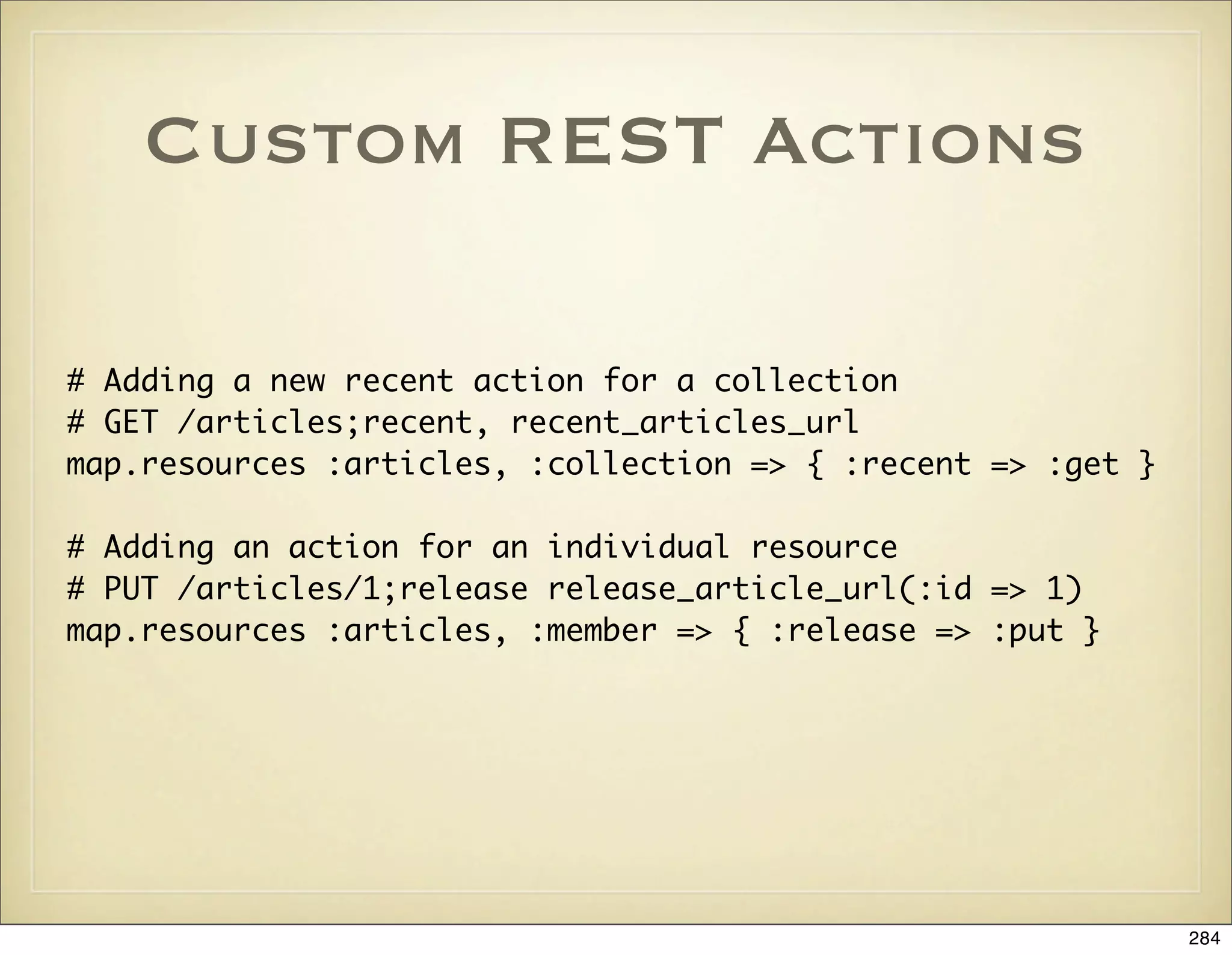 Custom REST Actions

# Adding a new recent action for a collection
# GET /articles;recent, recent_articles_url
map.resources :articles, :collection => { :recent => :get }

# Adding an action for an individual resource
# PUT /articles/1;release release_article_url(:id => 1)
map.resources :articles, :member => { :release => :put }




                                                              284
 