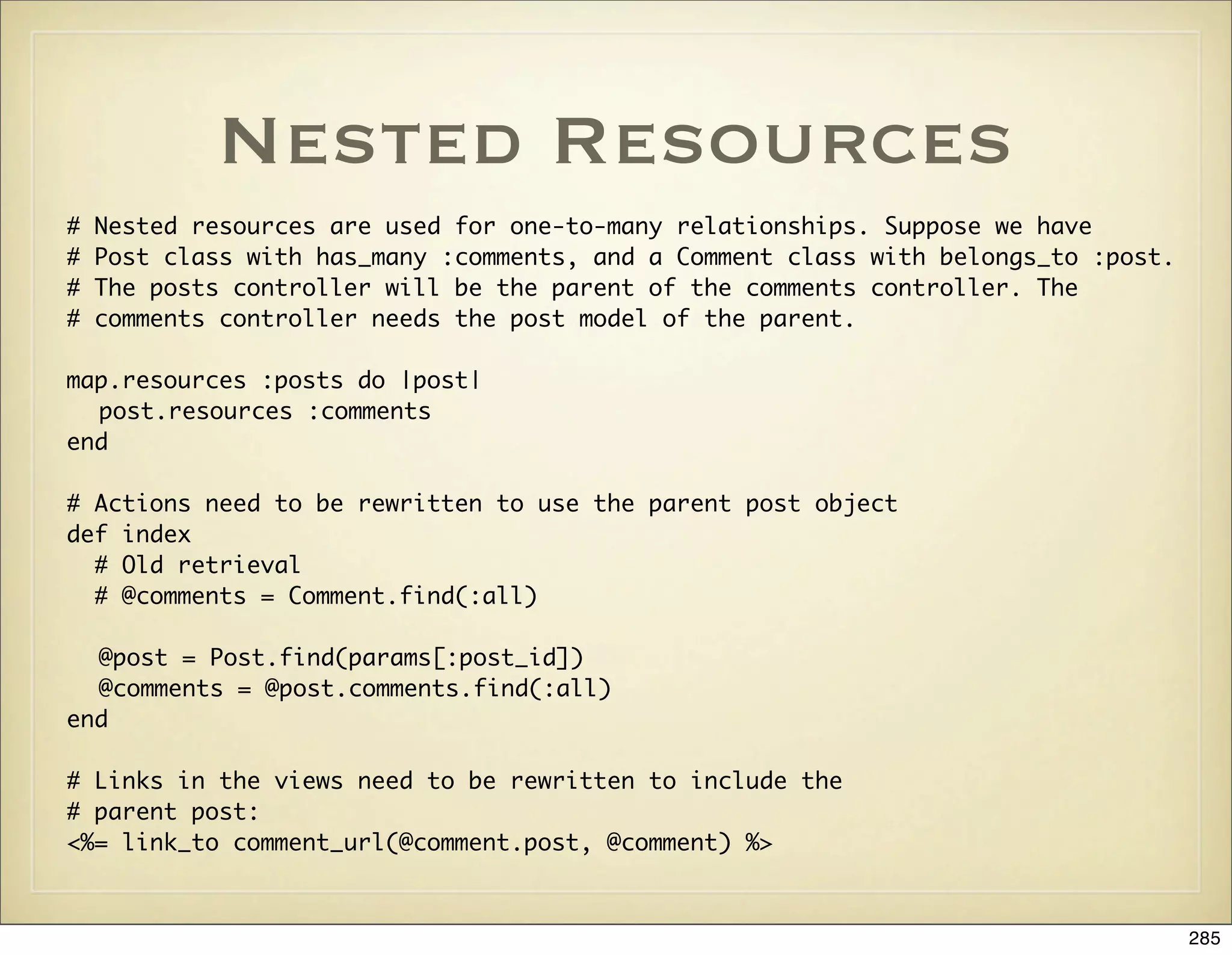 Nested Resources
#   Nested resources are used for one-to-many relationships. Suppose we have
#   Post class with has_many :comments, and a Comment class with belongs_to :post.
#   The posts controller will be the parent of the comments controller. The
#   comments controller needs the post model of the parent.

map.resources :posts do |post|
  post.resources :comments
end

# Actions need to be rewritten to use the parent post object
def index
  # Old retrieval
  # @comments = Comment.find(:all)

  @post = Post.find(params[:post_id])
  @comments = @post.comments.find(:all)
end

# Links in the views need to be rewritten to include the
# parent post:
<%= link_to comment_url(@comment.post, @comment) %>



                                                                                     285
 