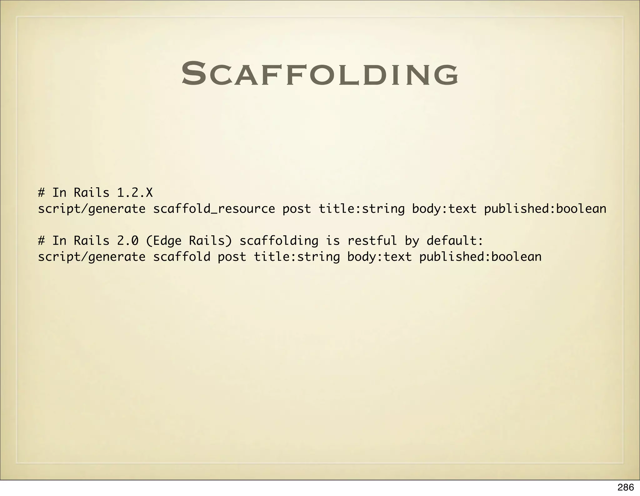 Scaffolding

# In Rails 1.2.X
script/generate scaffold_resource post title:string body:text published:boolean

# In Rails 2.0 (Edge Rails) scaffolding is restful by default:
script/generate scaffold post title:string body:text published:boolean




                                                                                  286
 