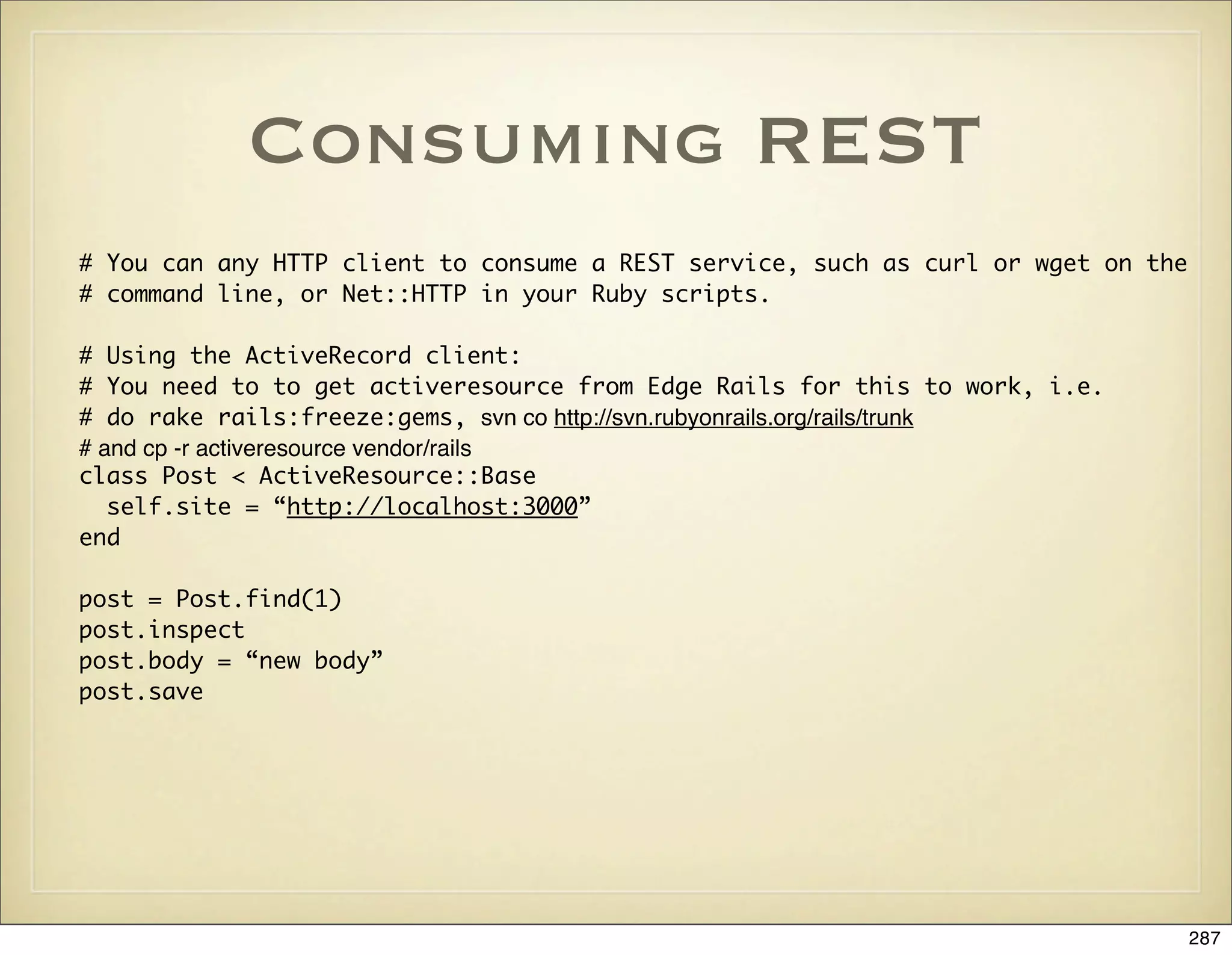 Consuming REST
# You can any HTTP client to consume a REST service, such as curl or wget on the
# command line, or Net::HTTP in your Ruby scripts.

# Using the ActiveRecord client:
# You need to to get activeresource from Edge Rails for this to work, i.e.
# do rake rails:freeze:gems, svn co http://svn.rubyonrails.org/rails/trunk
# and cp -r activeresource vendor/rails
class Post < ActiveResource::Base
   self.site = “http://localhost:3000”
end

post = Post.find(1)
post.inspect
post.body = “new body”
post.save




                                                                                   287
 