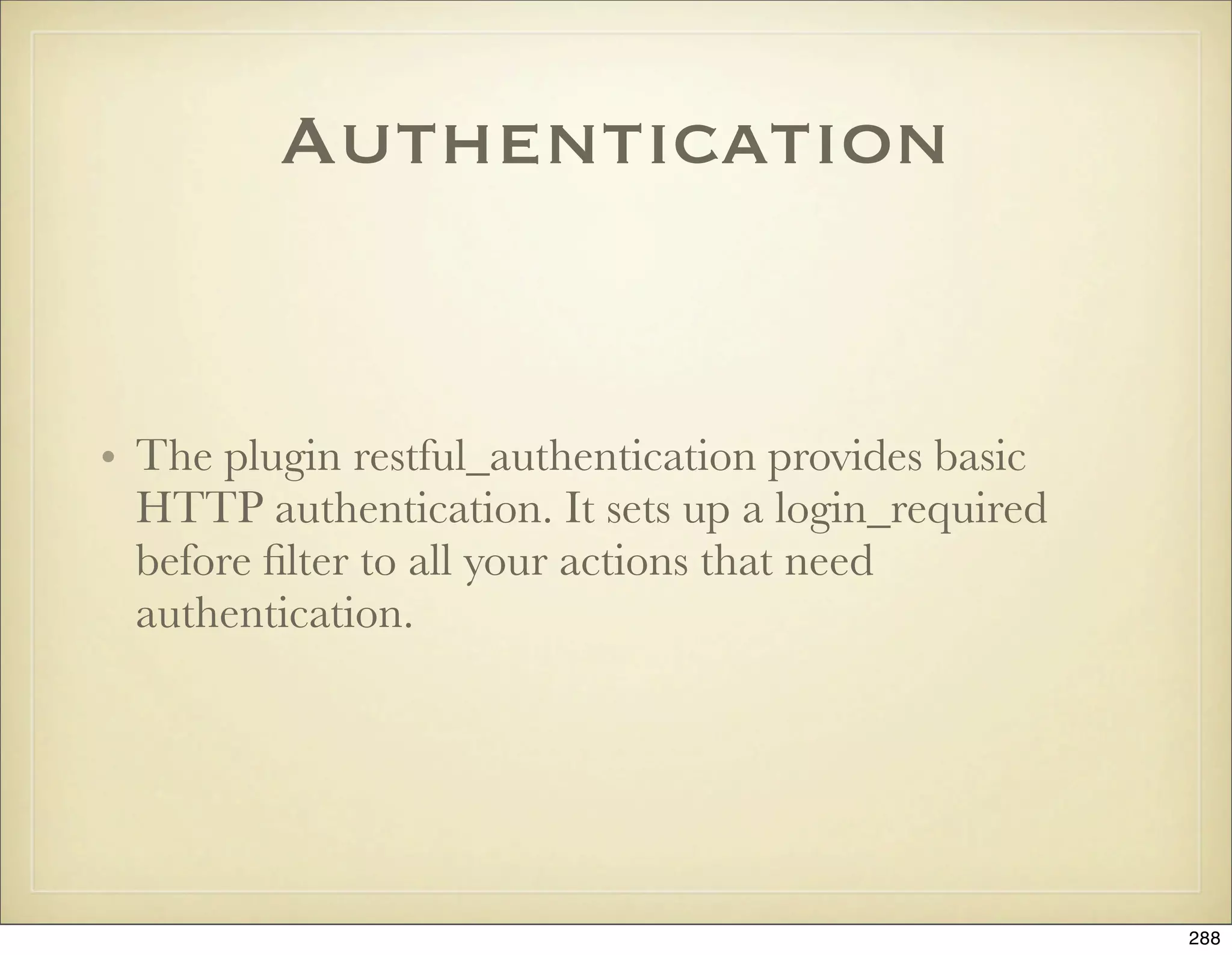 Authentication


• The plugin restful_authentication provides basic
  HTTP authentication. It sets up a login_required
  before ﬁlter to all your actions that need
  authentication.




                                                     288
 