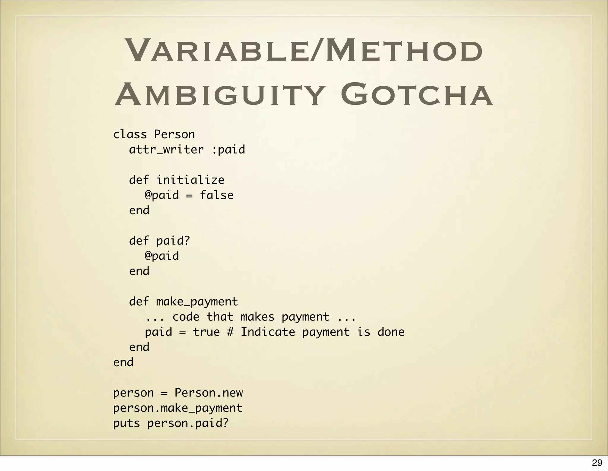 Variable/Method
Ambiguity Gotcha
class Person
  attr_writer :paid

  def initialize
    @paid = false
  end

  def paid?
    @paid
  end

  def make_payment
    ... code that makes payment ...
    paid = true # Indicate payment is done
  end
end

person = Person.new
person.make_payment
puts person.paid?


                                             29
 