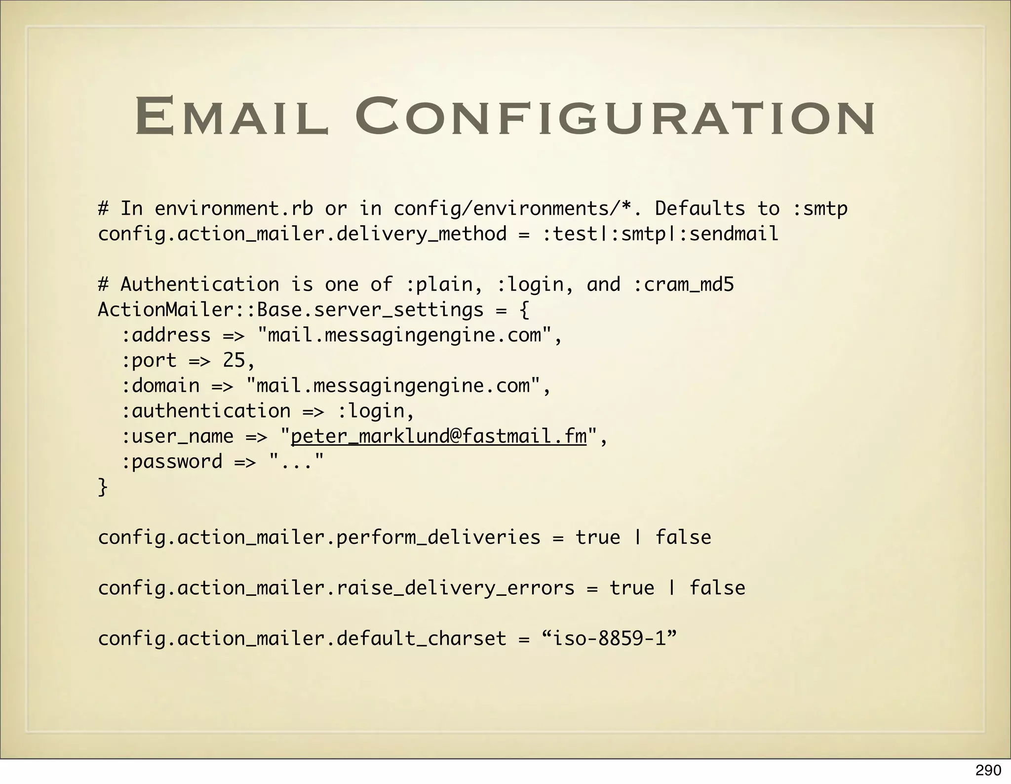 Email Conﬁguration
# In environment.rb or in config/environments/*. Defaults to :smtp
config.action_mailer.delivery_method = :test|:smtp|:sendmail

# Authentication is one of :plain, :login, and :cram_md5
ActionMailer::Base.server_settings = {
  :address => "mail.messagingengine.com",
  :port => 25,
  :domain => "mail.messagingengine.com",
  :authentication => :login,
  :user_name => "peter_marklund@fastmail.fm",
  :password => "..."
}

config.action_mailer.perform_deliveries = true | false

config.action_mailer.raise_delivery_errors = true | false

config.action_mailer.default_charset = “iso-8859-1”




                                                                     290
 