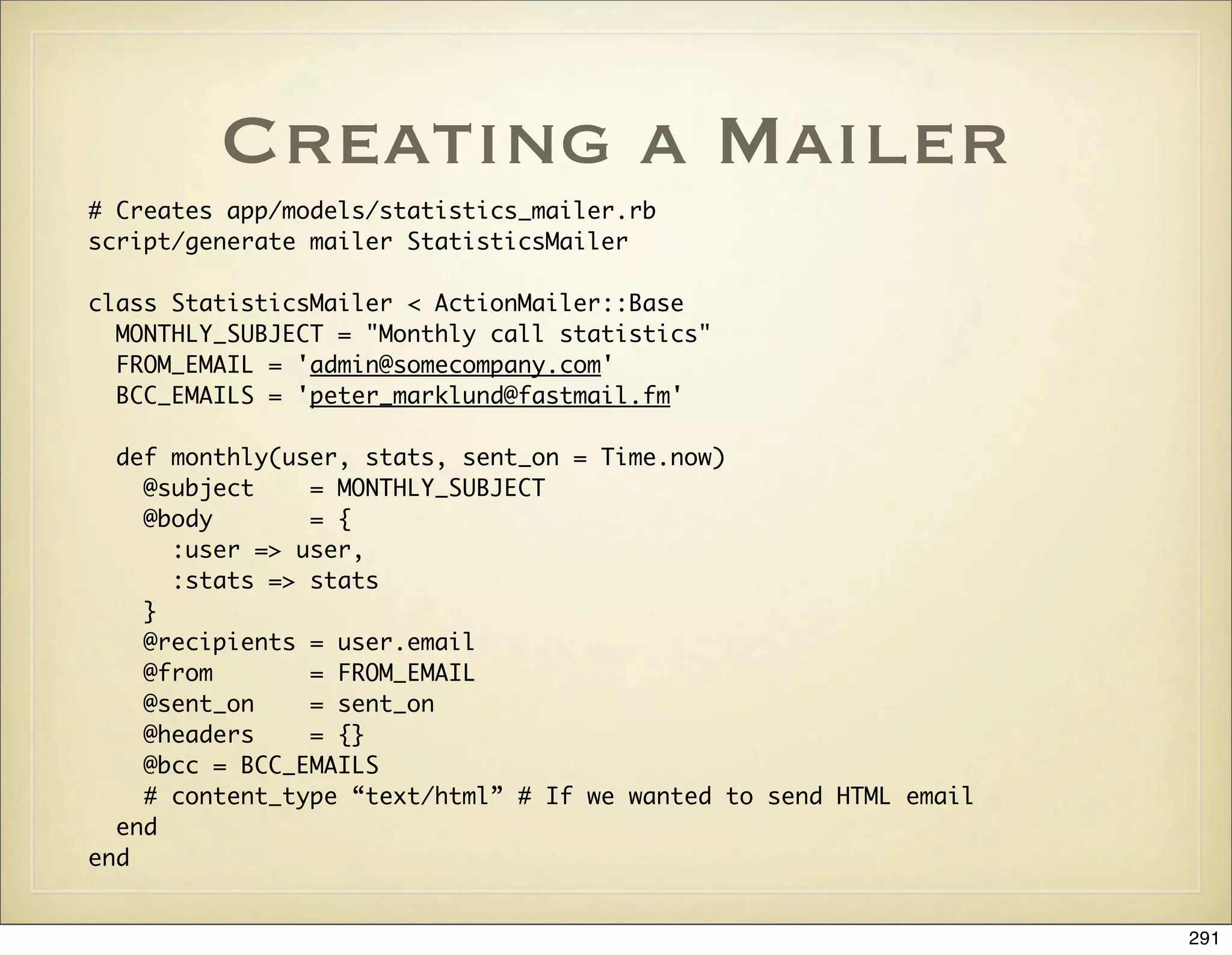 Creating a Mailer
# Creates app/models/statistics_mailer.rb
script/generate mailer StatisticsMailer

class StatisticsMailer < ActionMailer::Base
  MONTHLY_SUBJECT = "Monthly call statistics"
  FROM_EMAIL = 'admin@somecompany.com'
  BCC_EMAILS = 'peter_marklund@fastmail.fm'

  def monthly(user, stats, sent_on = Time.now)
    @subject    = MONTHLY_SUBJECT
    @body       = {
      :user => user,
      :stats => stats
    }
    @recipients = user.email
    @from       = FROM_EMAIL
    @sent_on    = sent_on
    @headers    = {}
    @bcc = BCC_EMAILS
    # content_type “text/html” # If we wanted to send HTML email
  end
end


                                                                   291
 