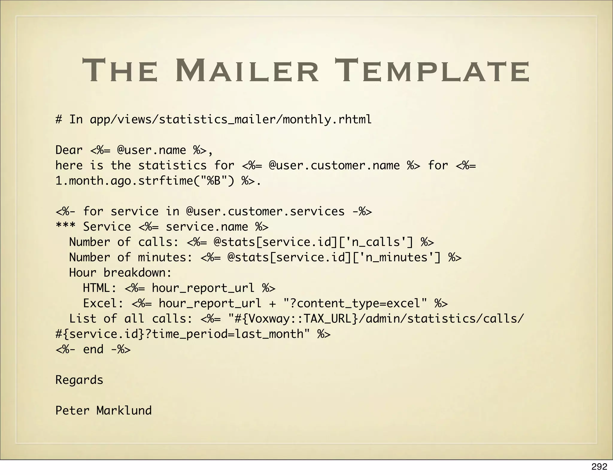 The Mailer Template
# In app/views/statistics_mailer/monthly.rhtml

Dear <%= @user.name %>,
here is the statistics for <%= @user.customer.name %> for <%=
1.month.ago.strftime("%B") %>.

<%- for service in @user.customer.services -%>
*** Service <%= service.name %>
  Number of calls: <%= @stats[service.id]['n_calls'] %>
  Number of minutes: <%= @stats[service.id]['n_minutes'] %>
  Hour breakdown:
    HTML: <%= hour_report_url %>
    Excel: <%= hour_report_url + "?content_type=excel" %>
  List of all calls: <%= "#{Voxway::TAX_URL}/admin/statistics/calls/
#{service.id}?time_period=last_month" %>
<%- end -%>

Regards

Peter Marklund



                                                                       292
 