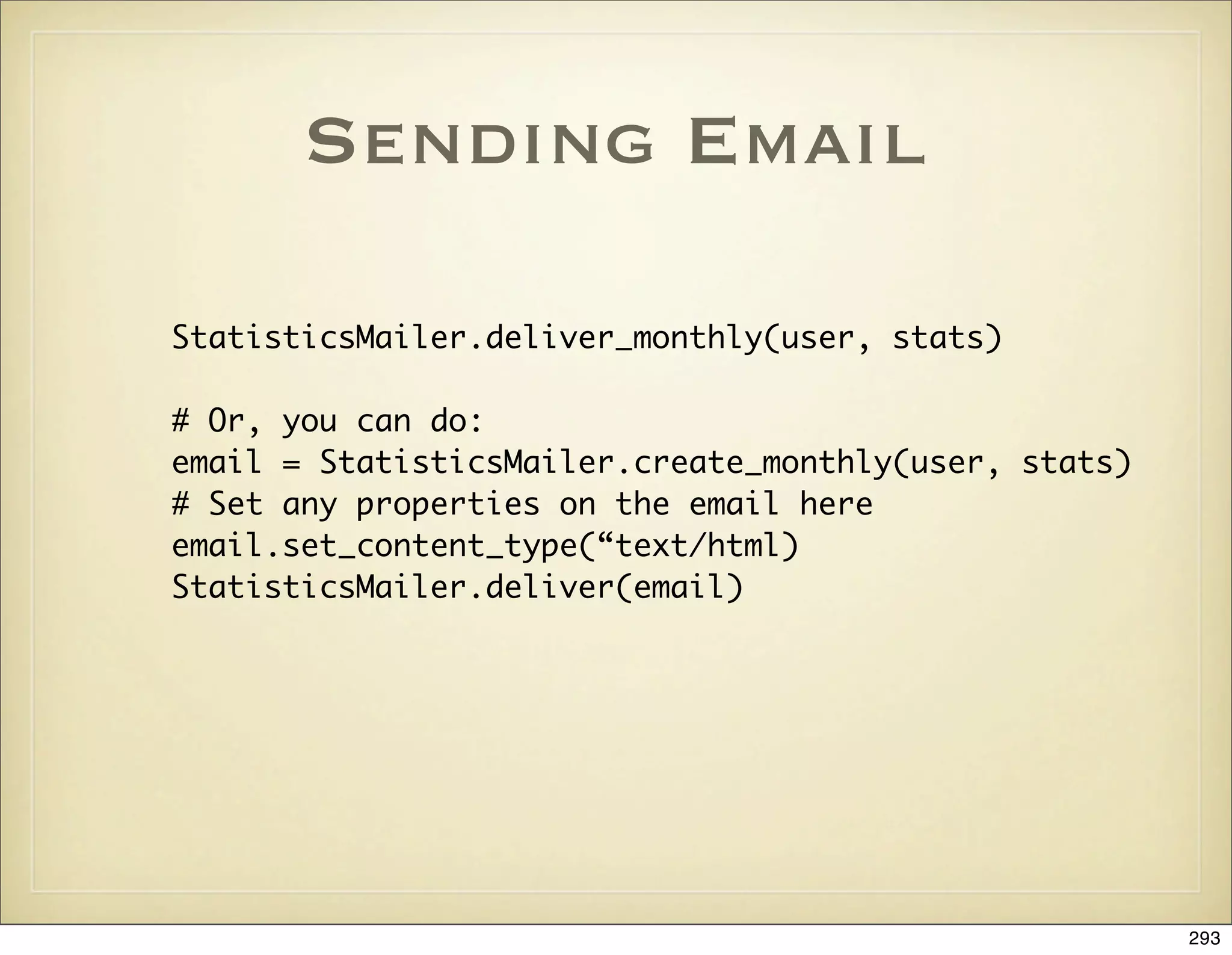 Sending Email

StatisticsMailer.deliver_monthly(user, stats)

# Or, you can do:
email = StatisticsMailer.create_monthly(user, stats)
# Set any properties on the email here
email.set_content_type(“text/html)
StatisticsMailer.deliver(email)




                                                       293
 