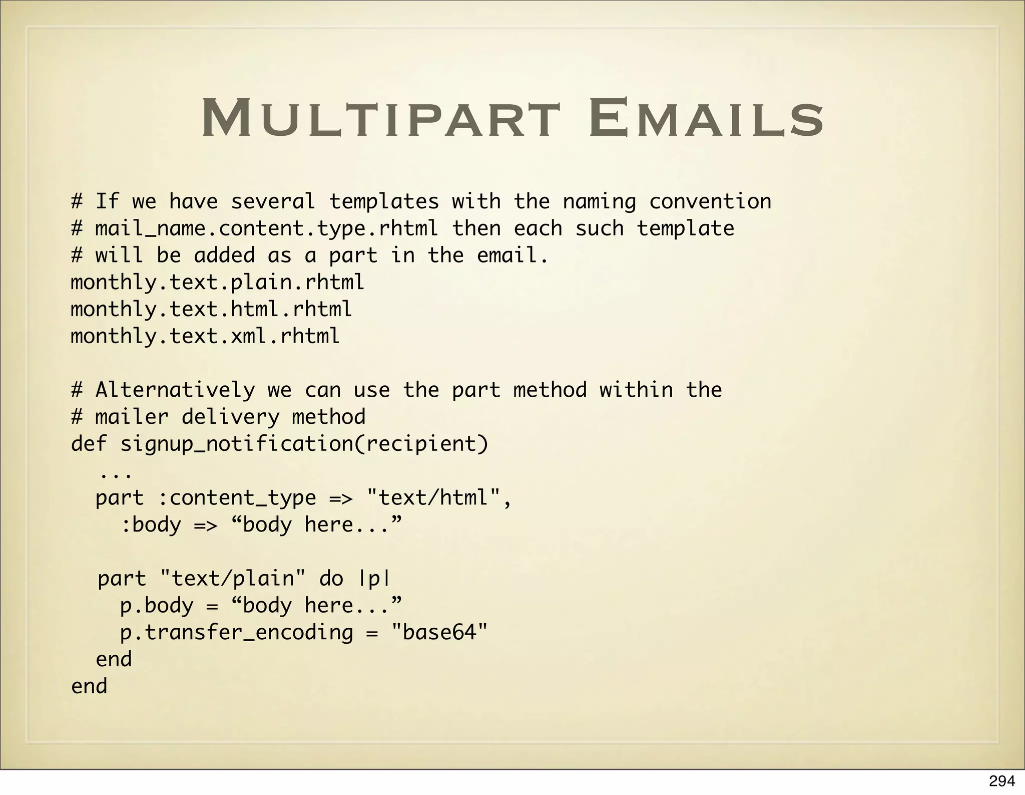 Multipart Emails
# If we have several templates with the naming convention
# mail_name.content.type.rhtml then each such template
# will be added as a part in the email.
monthly.text.plain.rhtml
monthly.text.html.rhtml
monthly.text.xml.rhtml

# Alternatively we can use the part method within the
# mailer delivery method
def signup_notification(recipient)
  ...
  part :content_type => "text/html",
    :body => “body here...”

  part "text/plain" do |p|
    p.body = “body here...”
    p.transfer_encoding = "base64"
  end
end



                                                            294
 