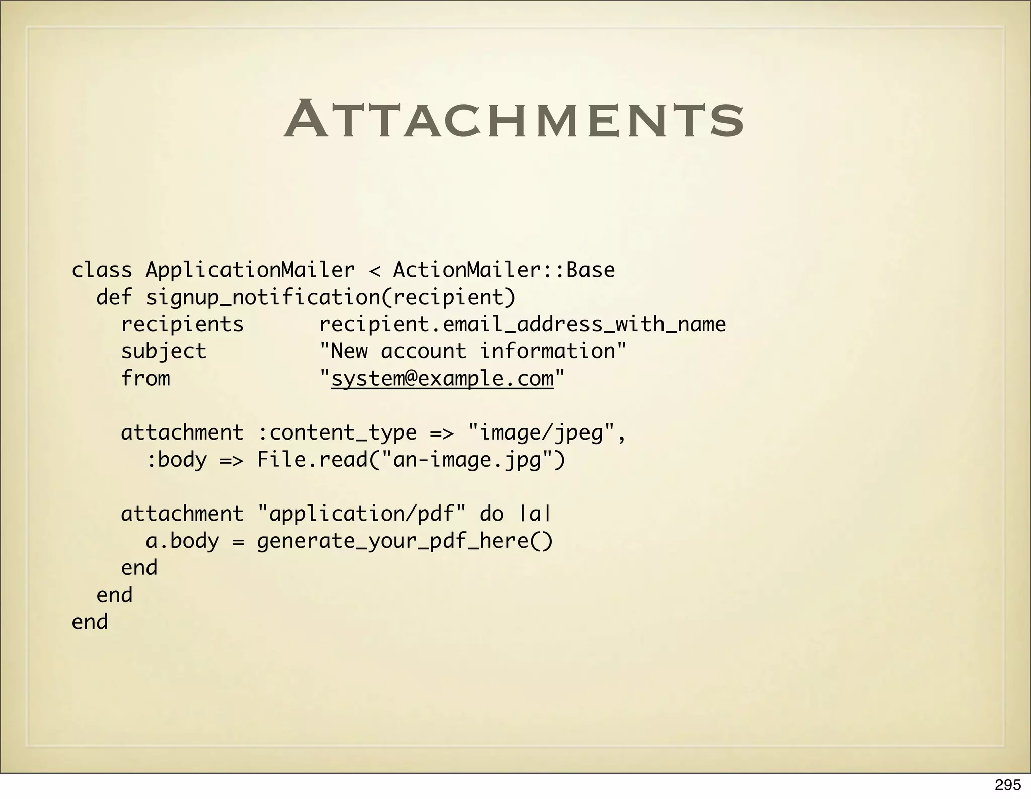 Attachments
class ApplicationMailer < ActionMailer::Base
  def signup_notification(recipient)
    recipients      recipient.email_address_with_name
    subject         "New account information"
    from            "system@example.com"

   attachment :content_type => "image/jpeg",
     :body => File.read("an-image.jpg")

    attachment "application/pdf" do |a|
      a.body = generate_your_pdf_here()
    end
  end
end




                                                        295
 