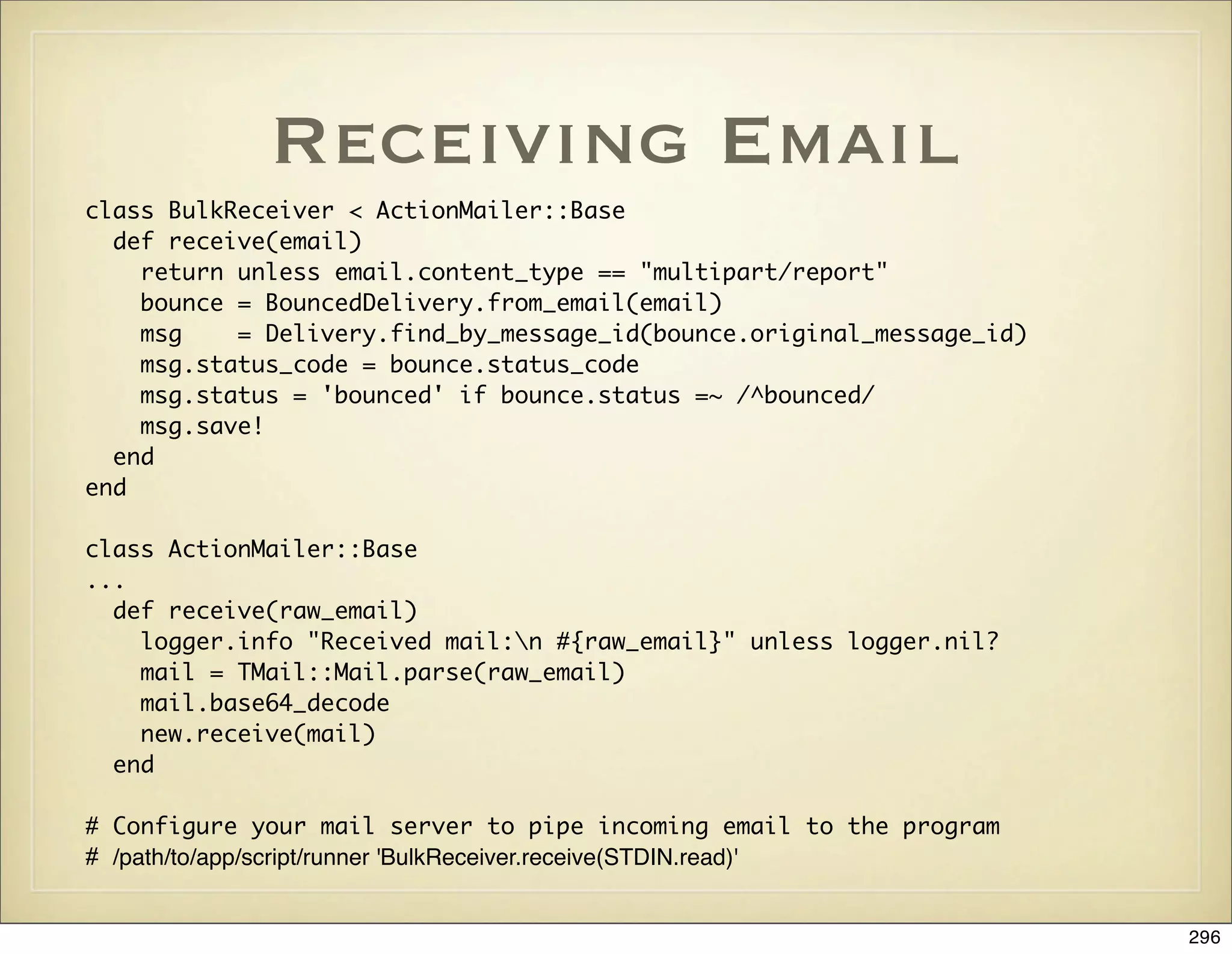 Receiving Email
class BulkReceiver < ActionMailer::Base
  def receive(email)
    return unless email.content_type == "multipart/report"
    bounce = BouncedDelivery.from_email(email)
    msg    = Delivery.find_by_message_id(bounce.original_message_id)
    msg.status_code = bounce.status_code
    msg.status = 'bounced' if bounce.status =~ /^bounced/
    msg.save!
  end
end

class ActionMailer::Base
...
  def receive(raw_email)
    logger.info "Received mail:n #{raw_email}" unless logger.nil?
    mail = TMail::Mail.parse(raw_email)
    mail.base64_decode
    new.receive(mail)
  end

# Configure your mail server to pipe incoming email to the program
# /path/to/app/script/runner 'BulkReceiver.receive(STDIN.read)'


                                                                       296
 