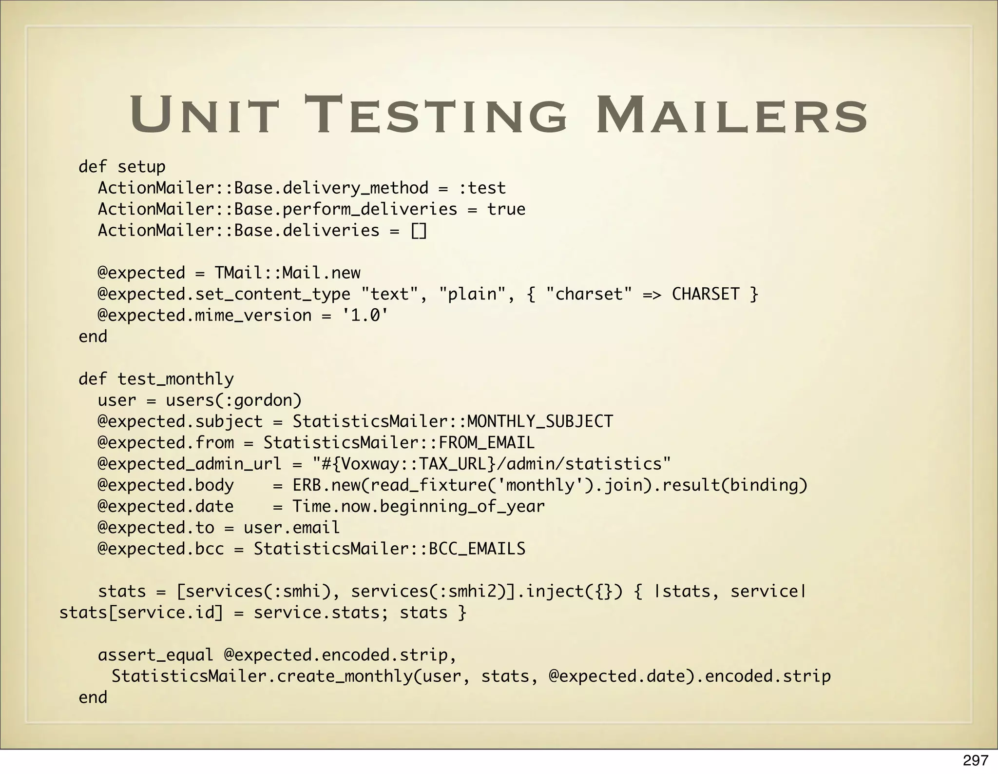Unit Testing Mailers
  def setup
    ActionMailer::Base.delivery_method = :test
    ActionMailer::Base.perform_deliveries = true
    ActionMailer::Base.deliveries = []

    @expected = TMail::Mail.new
    @expected.set_content_type "text", "plain", { "charset" => CHARSET }
    @expected.mime_version = '1.0'
  end

  def test_monthly
    user = users(:gordon)
    @expected.subject = StatisticsMailer::MONTHLY_SUBJECT
    @expected.from = StatisticsMailer::FROM_EMAIL
    @expected_admin_url = "#{Voxway::TAX_URL}/admin/statistics"
    @expected.body    = ERB.new(read_fixture('monthly').join).result(binding)
    @expected.date    = Time.now.beginning_of_year
    @expected.to = user.email
    @expected.bcc = StatisticsMailer::BCC_EMAILS

    stats = [services(:smhi), services(:smhi2)].inject({}) { |stats, service|
stats[service.id] = service.stats; stats }

    assert_equal @expected.encoded.strip,
      StatisticsMailer.create_monthly(user, stats, @expected.date).encoded.strip
  end


                                                                                   297
 