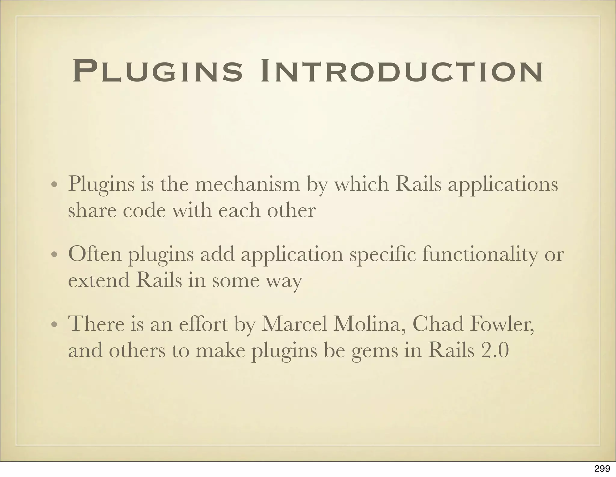 Plugins Introduction

• Plugins is the mechanism by which Rails applications
  share code with each other
• Often plugins add application speciﬁc functionality or
  extend Rails in some way
• There is an effort by Marcel Molina, Chad Fowler,
  and others to make plugins be gems in Rails 2.0



                                                           299
 
