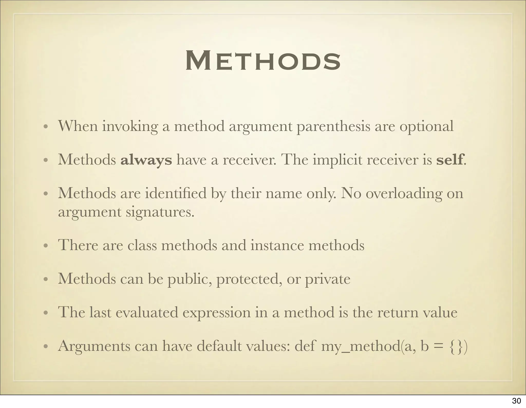Methods
• When invoking a method argument parenthesis are optional

• Methods always have a receiver. The implicit receiver is self.

• Methods are identiﬁed by their name only. No overloading on
  argument signatures.

• There are class methods and instance methods

• Methods can be public, protected, or private

• The last evaluated expression in a method is the return value

• Arguments can have default values: def my_method(a, b = {})


                                                                   30
 