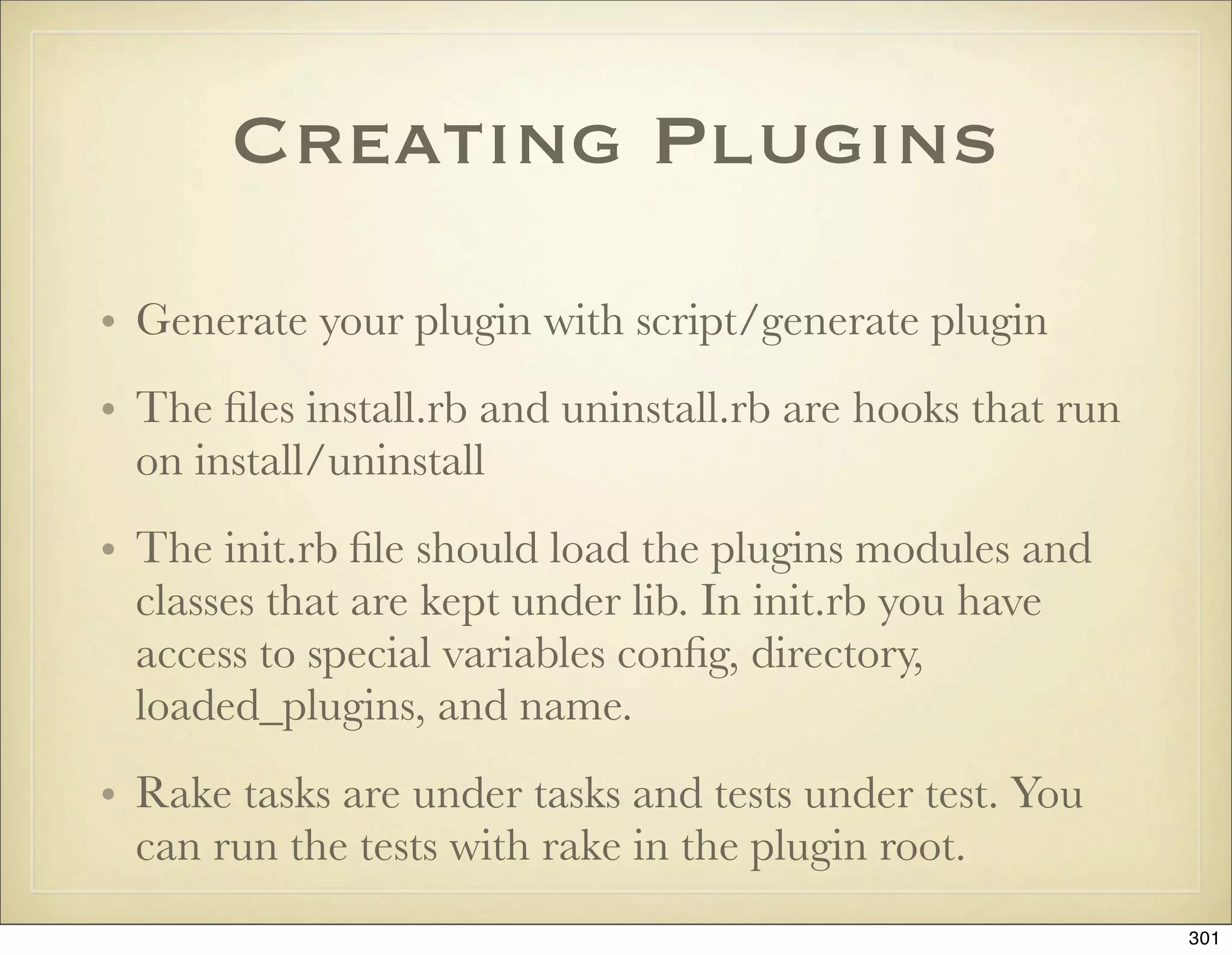 Creating Plugins

• Generate your plugin with script/generate plugin
• The ﬁles install.rb and uninstall.rb are hooks that run
  on install/uninstall
• The init.rb ﬁle should load the plugins modules and
  classes that are kept under lib. In init.rb you have
  access to special variables conﬁg, directory,
  loaded_plugins, and name.
• Rake tasks are under tasks and tests under test. You
  can run the tests with rake in the plugin root.
                                                            301
 
