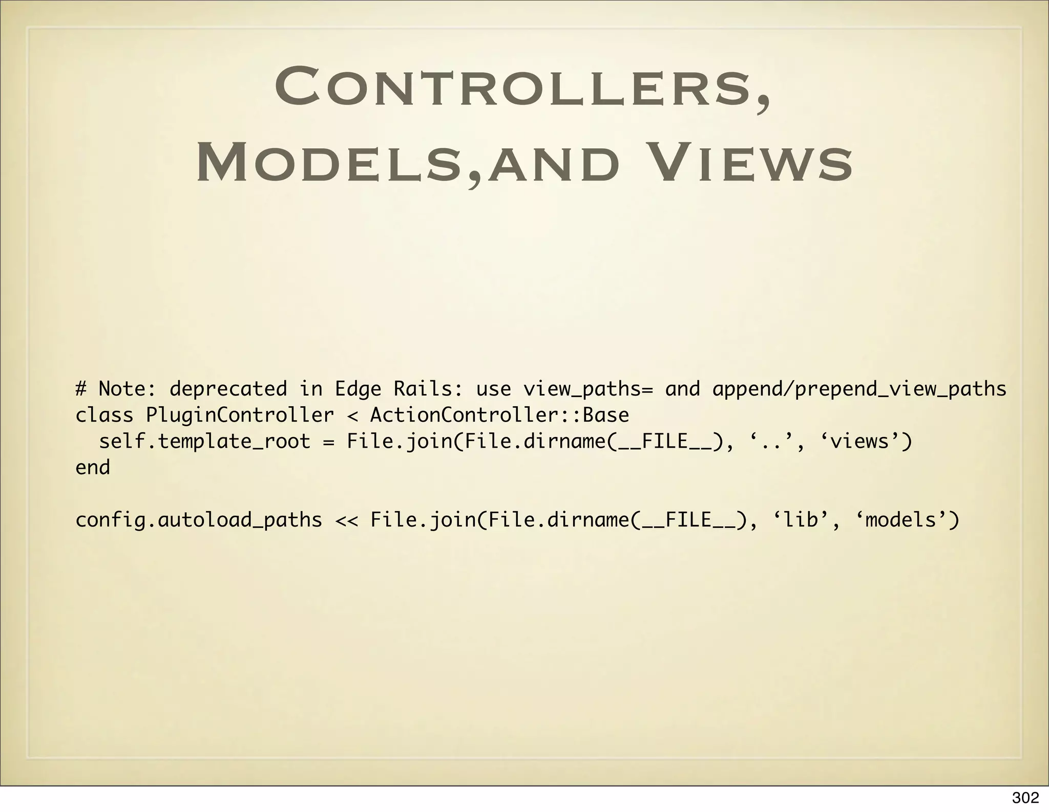 Controllers,
         Models,and Views

# Note: deprecated in Edge Rails: use view_paths= and append/prepend_view_paths
class PluginController < ActionController::Base
  self.template_root = File.join(File.dirname(__FILE__), ‘..’, ‘views’)
end

config.autoload_paths << File.join(File.dirname(__FILE__), ‘lib’, ‘models’)




                                                                                  302
 