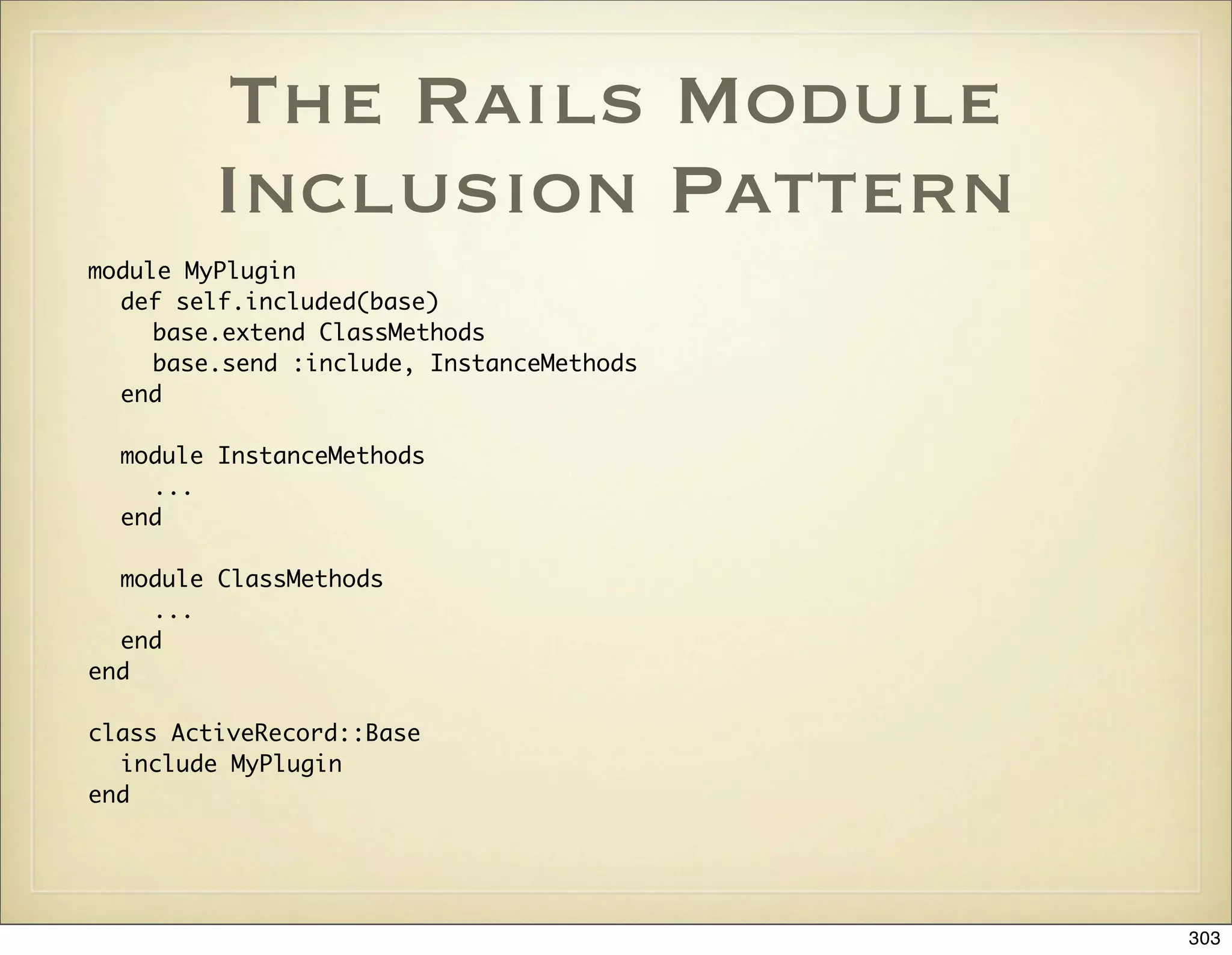 The Rails Module
         Inclusion Pattern
module MyPlugin
  def self.included(base)
     base.extend ClassMethods
     base.send :include, InstanceMethods
  end

  module InstanceMethods
    ...
  end

  module ClassMethods
    ...
  end
end

class ActiveRecord::Base
  include MyPlugin
end




                                           303
 