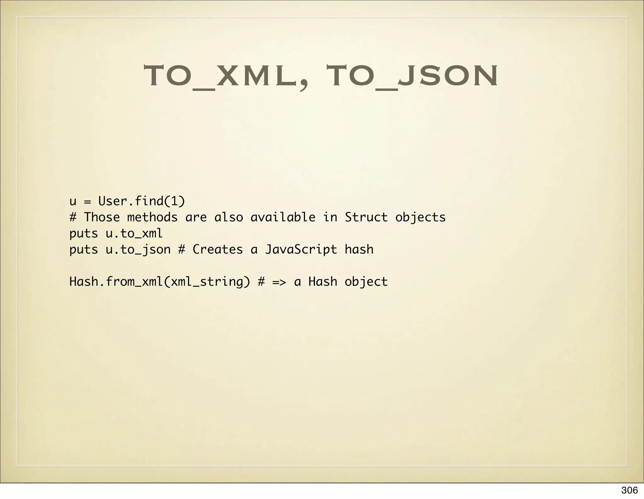 to_xml, to_json

u = User.find(1)
# Those methods are also available in Struct objects
puts u.to_xml
puts u.to_json # Creates a JavaScript hash

Hash.from_xml(xml_string) # => a Hash object




                                                       306
 