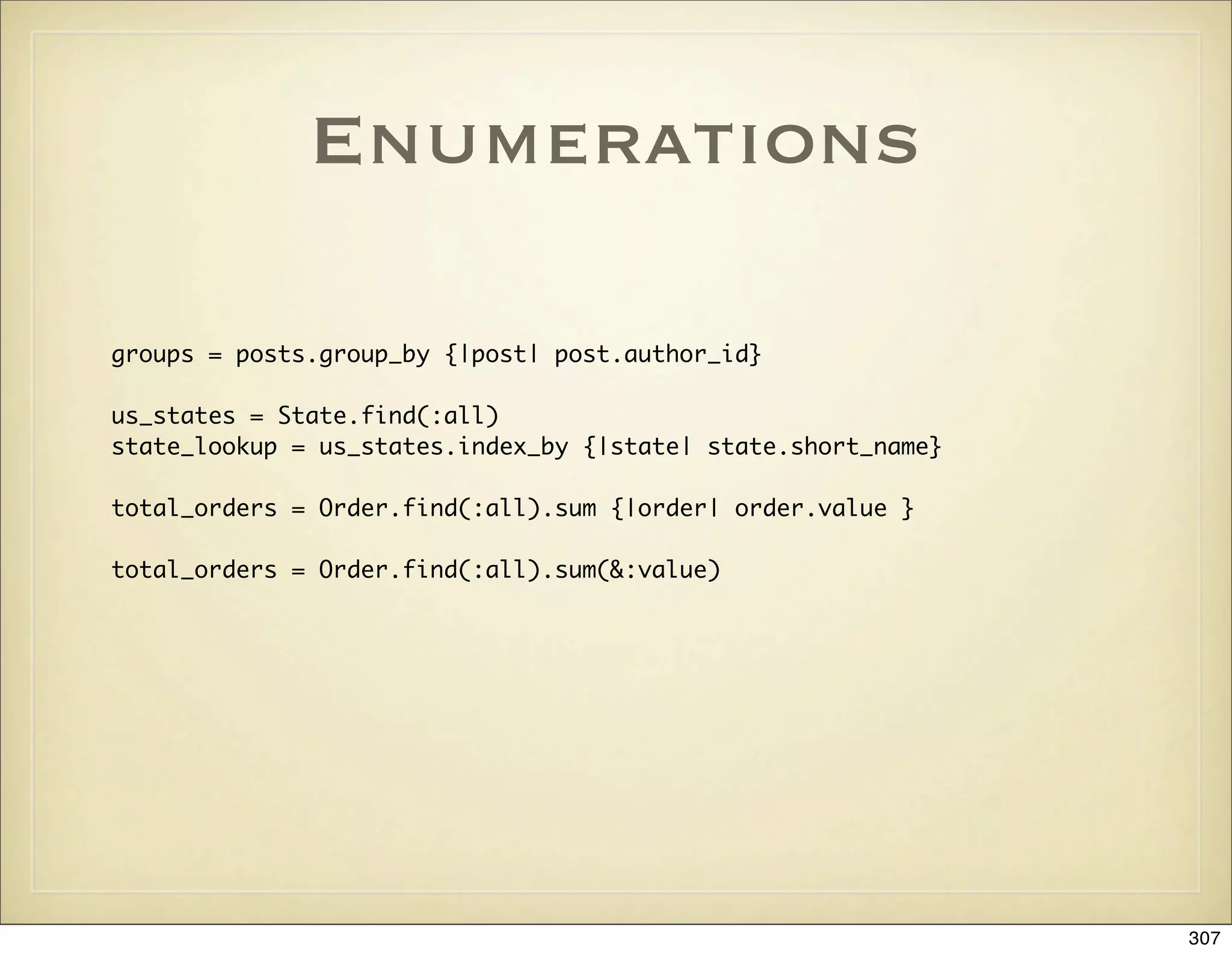 Enumerations

groups = posts.group_by {|post| post.author_id}

us_states = State.find(:all)
state_lookup = us_states.index_by {|state| state.short_name}

total_orders = Order.find(:all).sum {|order| order.value }

total_orders = Order.find(:all).sum(&:value)




                                                               307
 