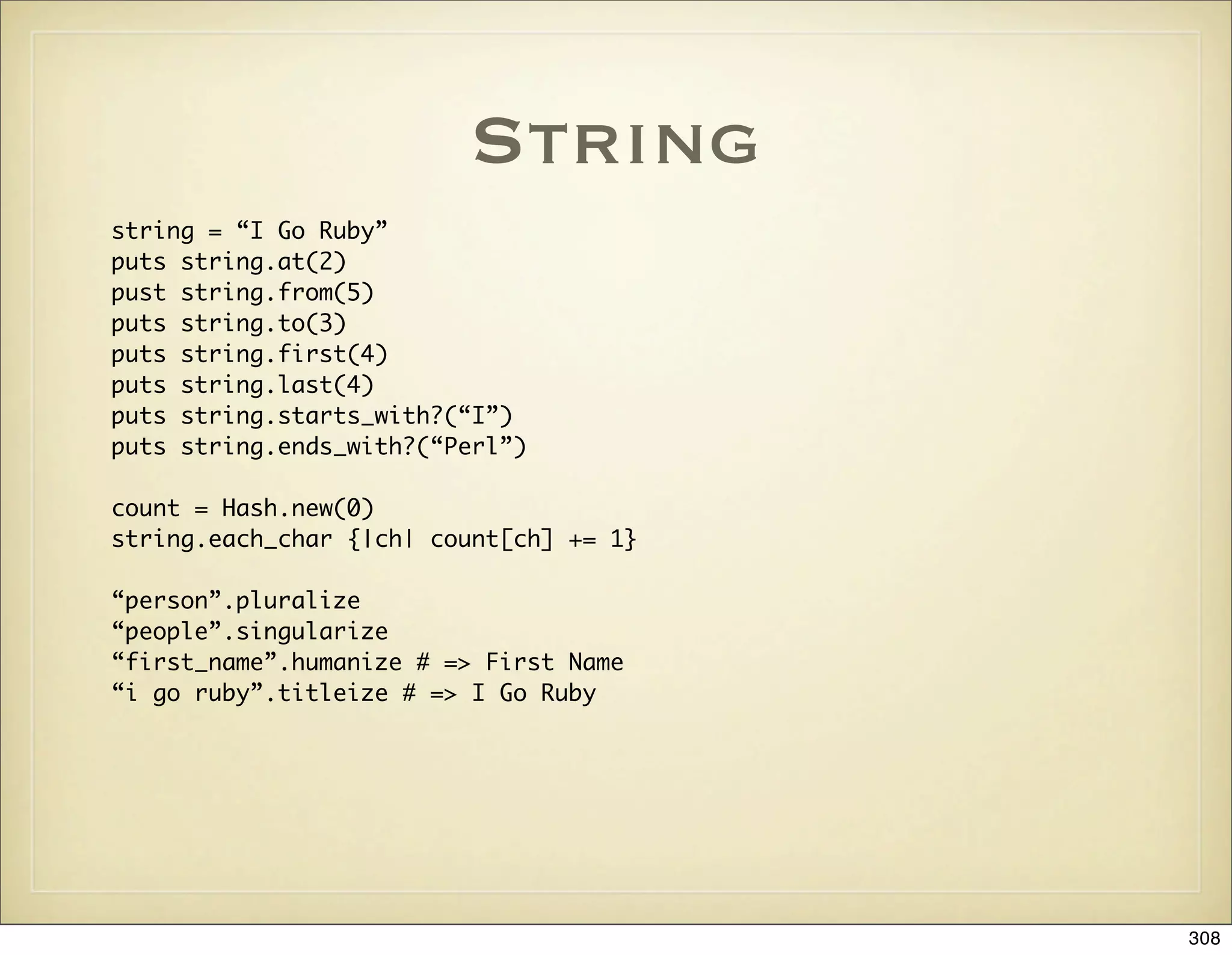 String
string = “I Go Ruby”
puts string.at(2)
pust string.from(5)
puts string.to(3)
puts string.first(4)
puts string.last(4)
puts string.starts_with?(“I”)
puts string.ends_with?(“Perl”)

count = Hash.new(0)
string.each_char {|ch| count[ch] += 1}

“person”.pluralize
“people”.singularize
“first_name”.humanize # => First Name
“i go ruby”.titleize # => I Go Ruby




                                         308
 