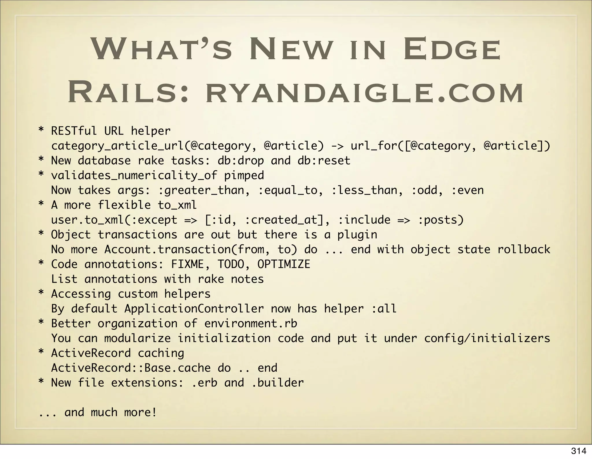 What’s New in Edge
    Rails: ryandaigle.com
* RESTful URL helper
  category_article_url(@category, @article) -> url_for([@category, @article])
* New database rake tasks: db:drop and db:reset
* validates_numericality_of pimped
  Now takes args: :greater_than, :equal_to, :less_than, :odd, :even
* A more flexible to_xml
  user.to_xml(:except => [:id, :created_at], :include => :posts)
* Object transactions are out but there is a plugin
  No more Account.transaction(from, to) do ... end with object state rollback
* Code annotations: FIXME, TODO, OPTIMIZE
  List annotations with rake notes
* Accessing custom helpers
  By default ApplicationController now has helper :all
* Better organization of environment.rb
  You can modularize initialization code and put it under config/initializers
* ActiveRecord caching
  ActiveRecord::Base.cache do .. end
* New file extensions: .erb and .builder

... and much more!


                                                                                314
 
