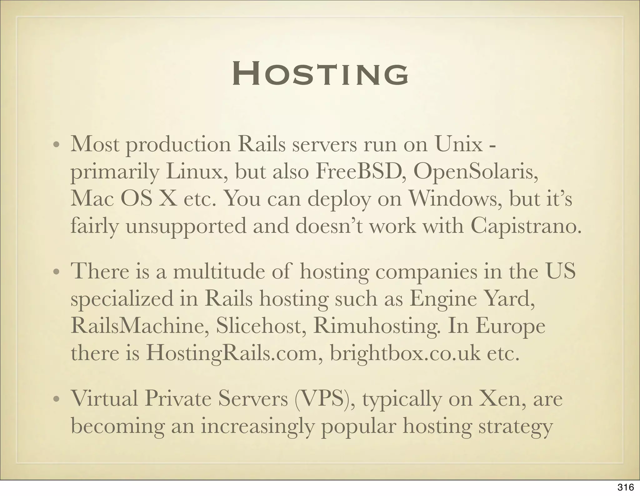 Hosting
• Most production Rails servers run on Unix -
  primarily Linux, but also FreeBSD, OpenSolaris,
  Mac OS X etc. You can deploy on Windows, but it’s
  fairly unsupported and doesn’t work with Capistrano.
• There is a multitude of hosting companies in the US
  specialized in Rails hosting such as Engine Yard,
  RailsMachine, Slicehost, Rimuhosting. In Europe
  there is HostingRails.com, brightbox.co.uk etc.
• Virtual Private Servers (VPS), typically on Xen, are
  becoming an increasingly popular hosting strategy

                                                         316
 