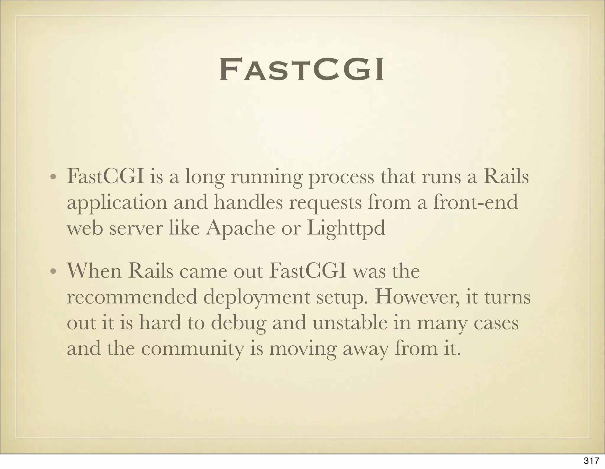 FastCGI

• FastCGI is a long running process that runs a Rails
  application and handles requests from a front-end
  web server like Apache or Lighttpd
• When Rails came out FastCGI was the
  recommended deployment setup. However, it turns
  out it is hard to debug and unstable in many cases
  and the community is moving away from it.



                                                        317
 