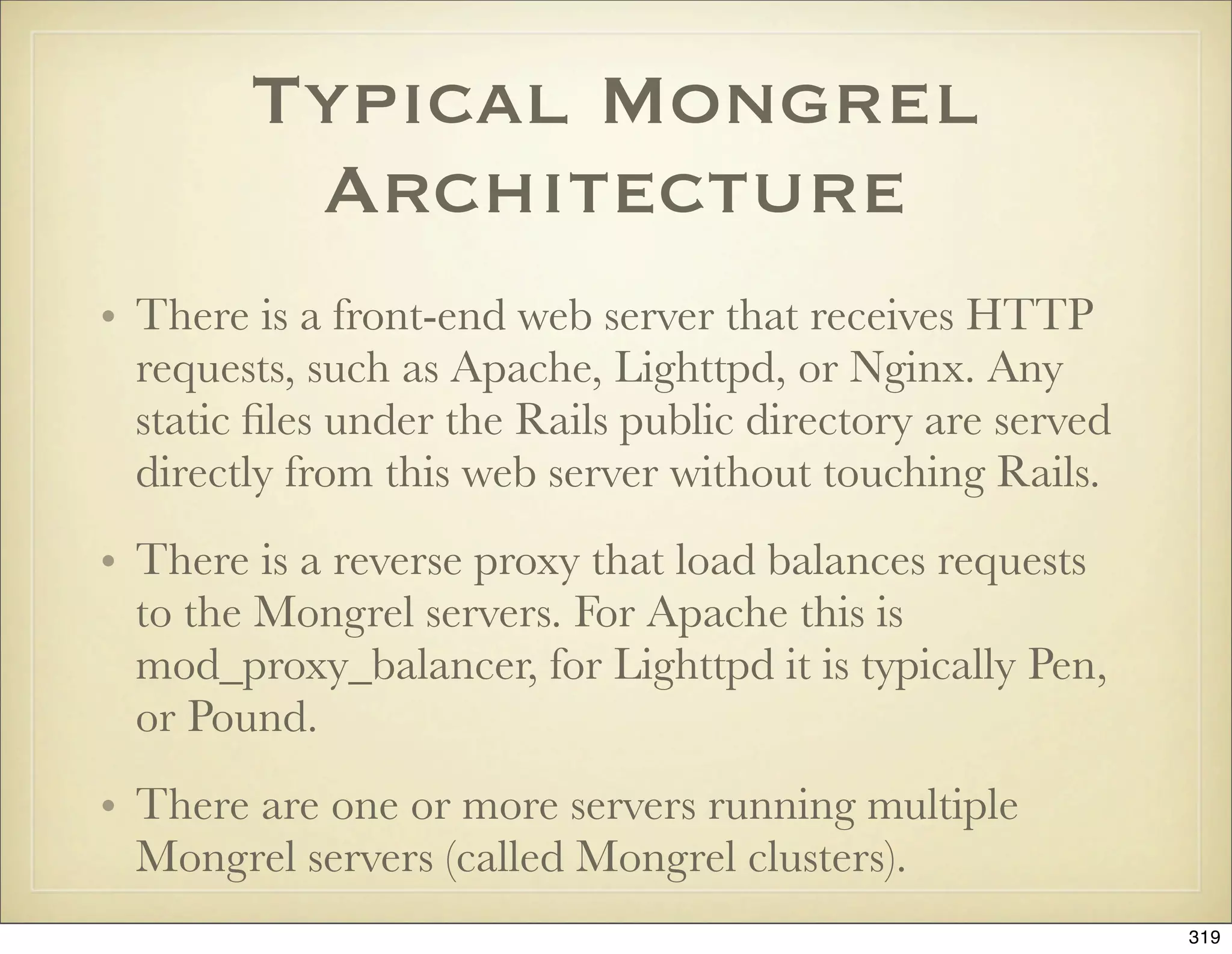 Typical Mongrel
         Architecture
• There is a front-end web server that receives HTTP
  requests, such as Apache, Lighttpd, or Nginx. Any
  static ﬁles under the Rails public directory are served
  directly from this web server without touching Rails.
• There is a reverse proxy that load balances requests
  to the Mongrel servers. For Apache this is
  mod_proxy_balancer, for Lighttpd it is typically Pen,
  or Pound.
• There are one or more servers running multiple
  Mongrel servers (called Mongrel clusters).
                                                            319
 