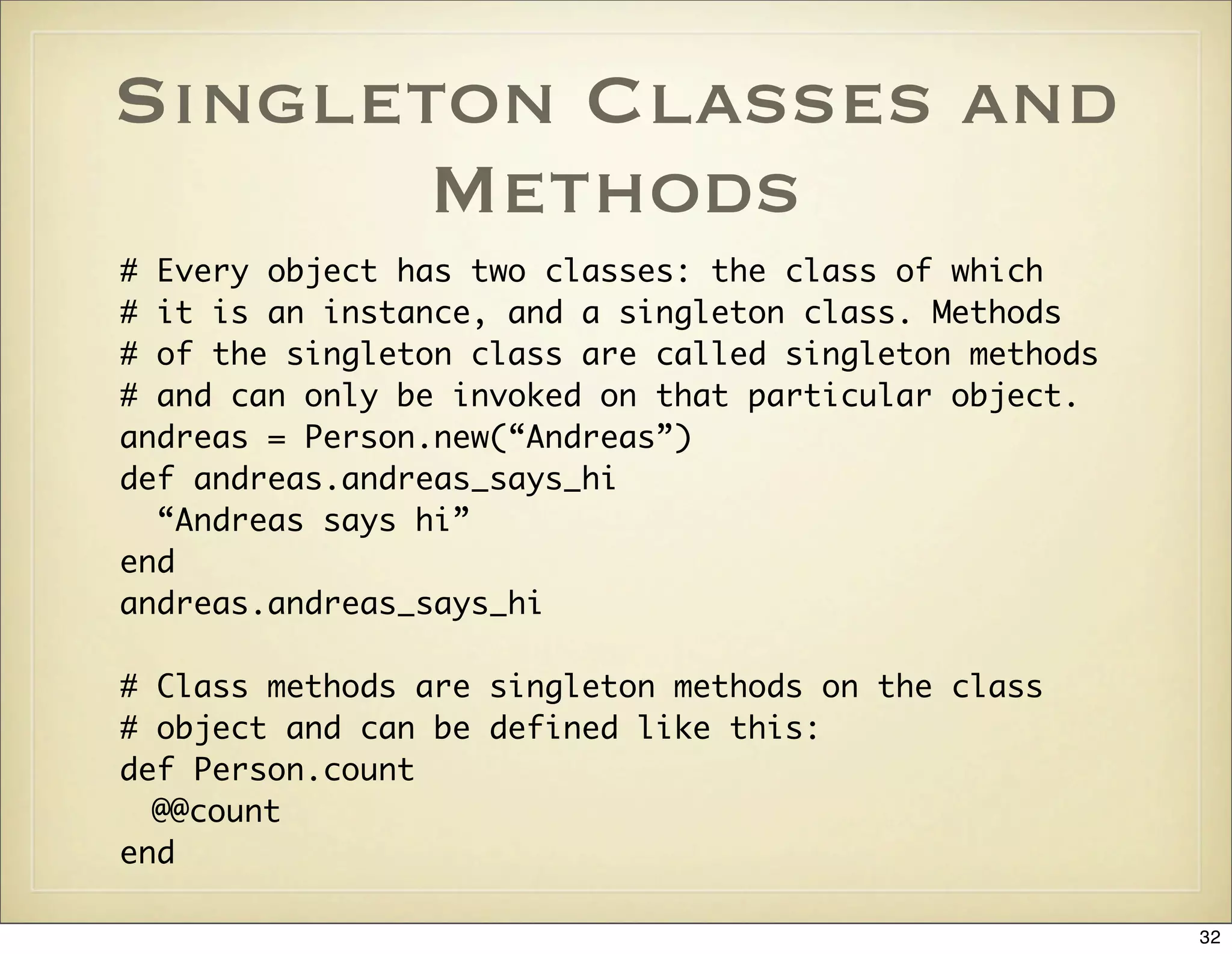 Singleton Classes and
       Methods
# Every object has two classes: the class of which
# it is an instance, and a singleton class. Methods
# of the singleton class are called singleton methods
# and can only be invoked on that particular object.
andreas = Person.new(“Andreas”)
def andreas.andreas_says_hi
  “Andreas says hi”
end
andreas.andreas_says_hi

# Class methods are singleton methods on the class
# object and can be defined like this:
def Person.count
  @@count
end

                                                        32
 