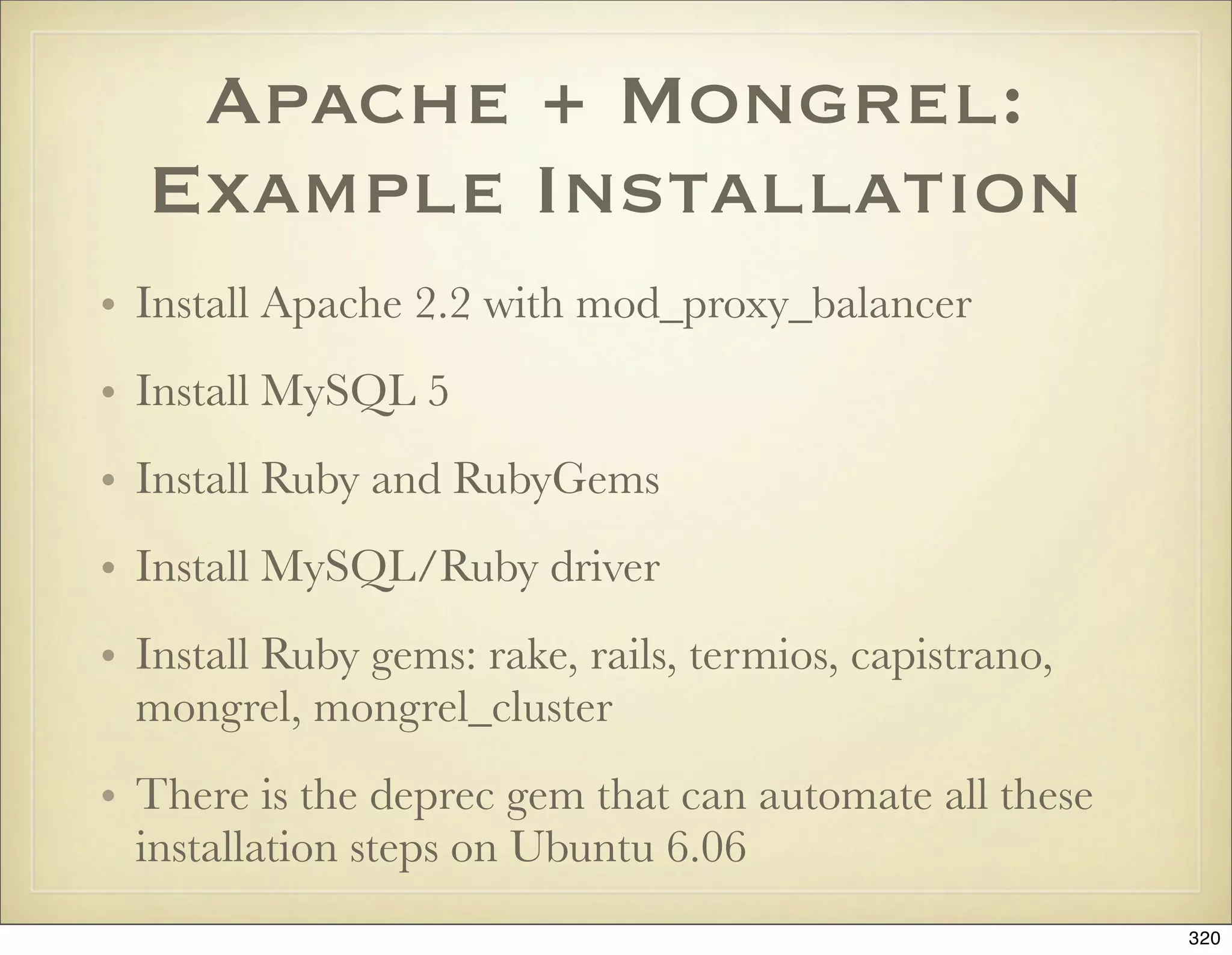Apache + Mongrel:
  Example Installation
• Install Apache 2.2 with mod_proxy_balancer
• Install MySQL 5
• Install Ruby and RubyGems
• Install MySQL/Ruby driver
• Install Ruby gems: rake, rails, termios, capistrano,
  mongrel, mongrel_cluster
• There is the deprec gem that can automate all these
  installation steps on Ubuntu 6.06
                                                         320
 