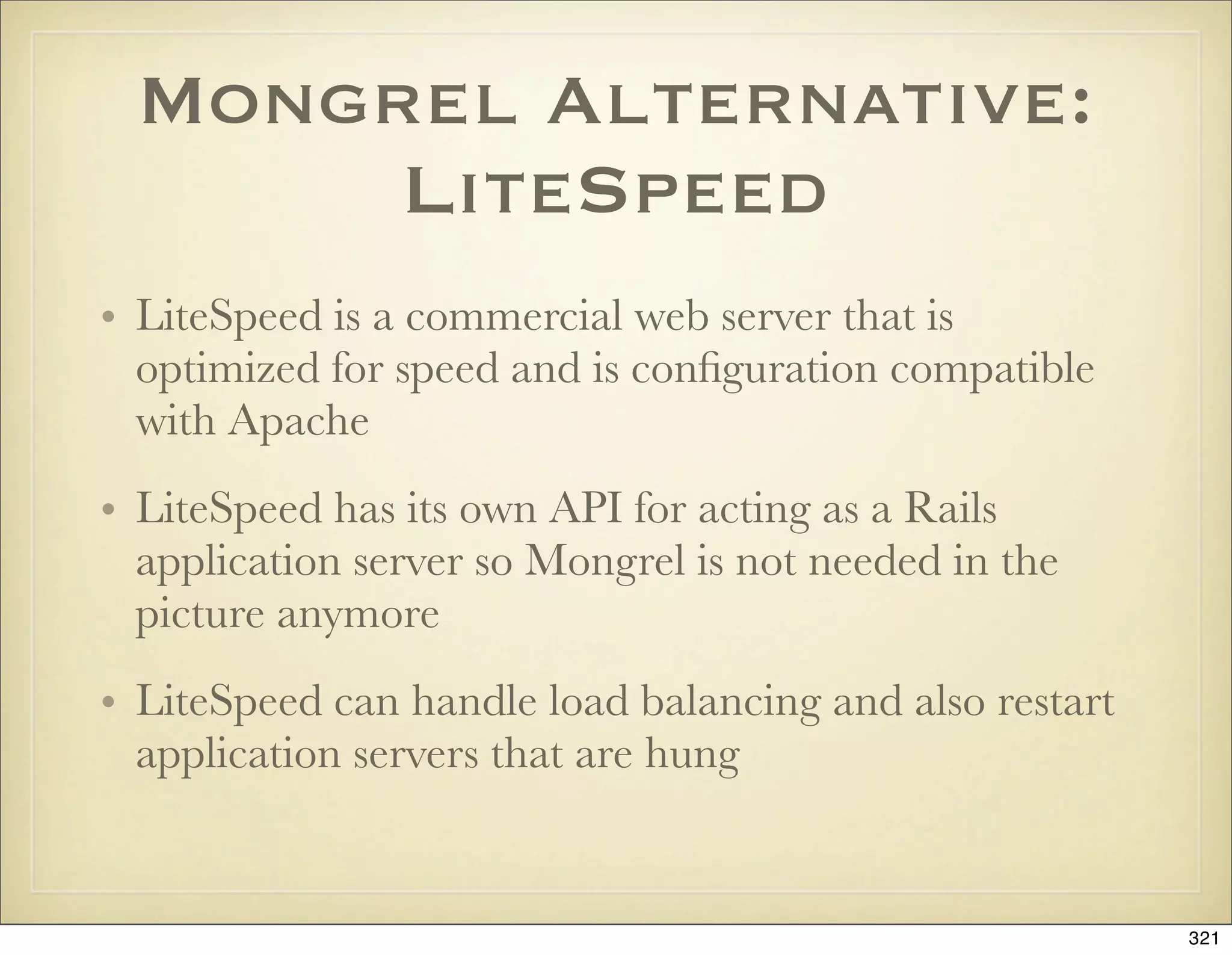 Mongrel Alternative:
      LiteSpeed
• LiteSpeed is a commercial web server that is
  optimized for speed and is conﬁguration compatible
  with Apache
• LiteSpeed has its own API for acting as a Rails
  application server so Mongrel is not needed in the
  picture anymore
• LiteSpeed can handle load balancing and also restart
  application servers that are hung


                                                         321
 