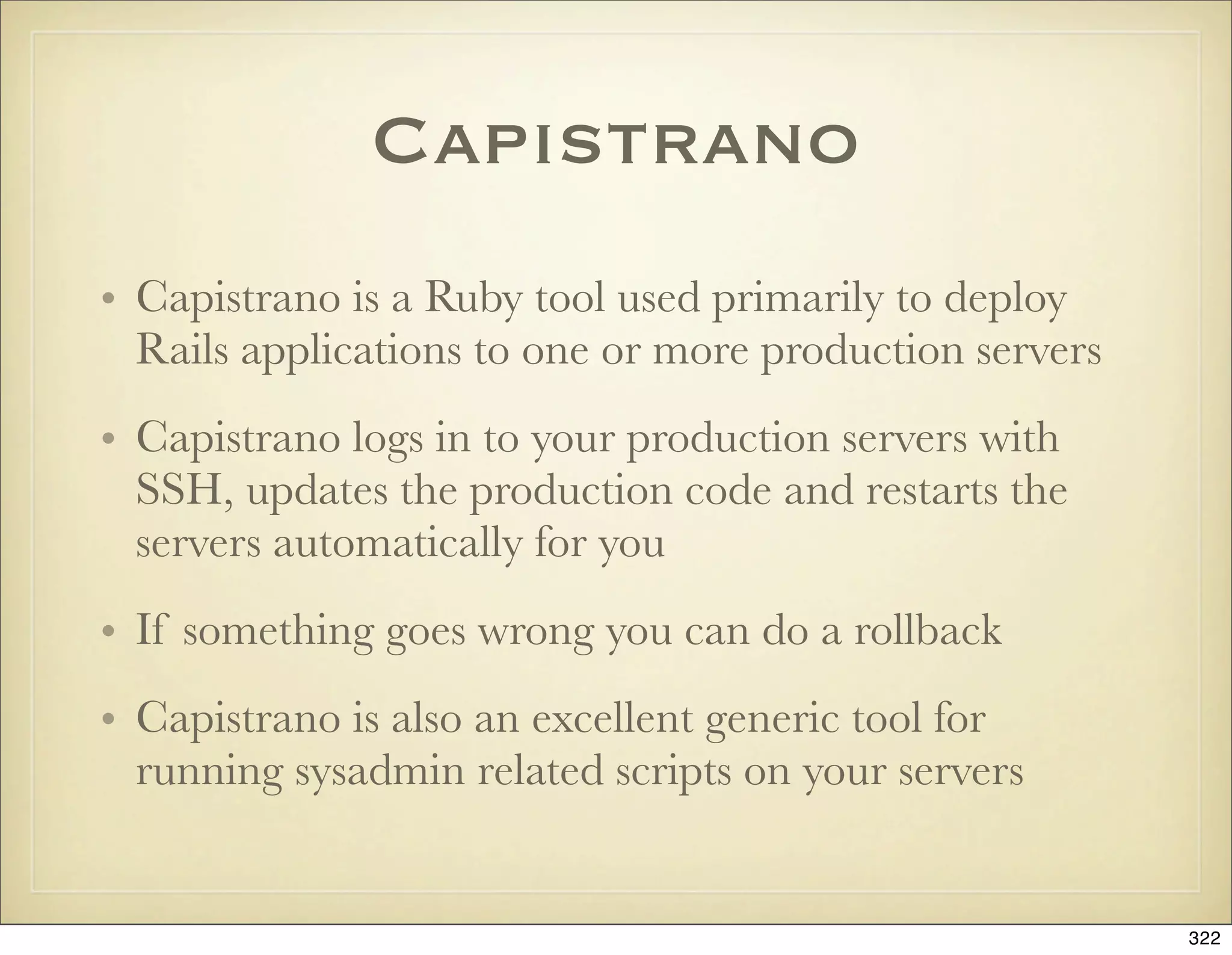 Capistrano
• Capistrano is a Ruby tool used primarily to deploy
  Rails applications to one or more production servers
• Capistrano logs in to your production servers with
  SSH, updates the production code and restarts the
  servers automatically for you
• If something goes wrong you can do a rollback
• Capistrano is also an excellent generic tool for
  running sysadmin related scripts on your servers


                                                         322
 