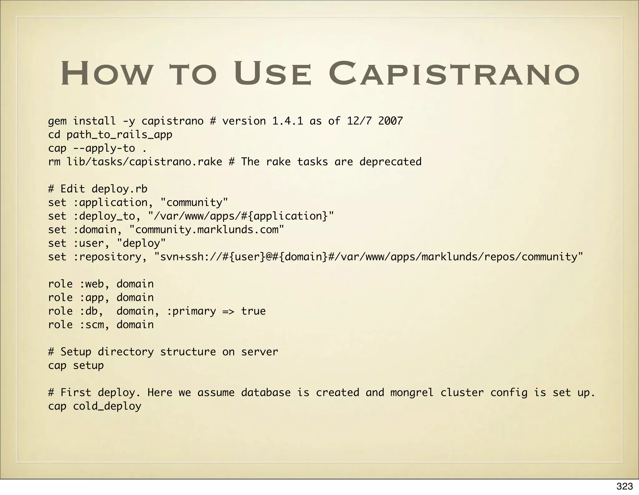 How to Use Capistrano
gem install -y capistrano # version 1.4.1 as of 12/7 2007
cd path_to_rails_app
cap --apply-to .
rm lib/tasks/capistrano.rake # The rake tasks are deprecated

# Edit deploy.rb
set :application, "community"
set :deploy_to, "/var/www/apps/#{application}"
set :domain, "community.marklunds.com"
set :user, "deploy"
set :repository, "svn+ssh://#{user}@#{domain}#/var/www/apps/marklunds/repos/community"

role   :web,   domain
role   :app,   domain
role   :db,    domain, :primary => true
role   :scm,   domain

# Setup directory structure on server
cap setup

# First deploy. Here we assume database is created and mongrel cluster config is set up.
cap cold_deploy




                                                                                           323
 