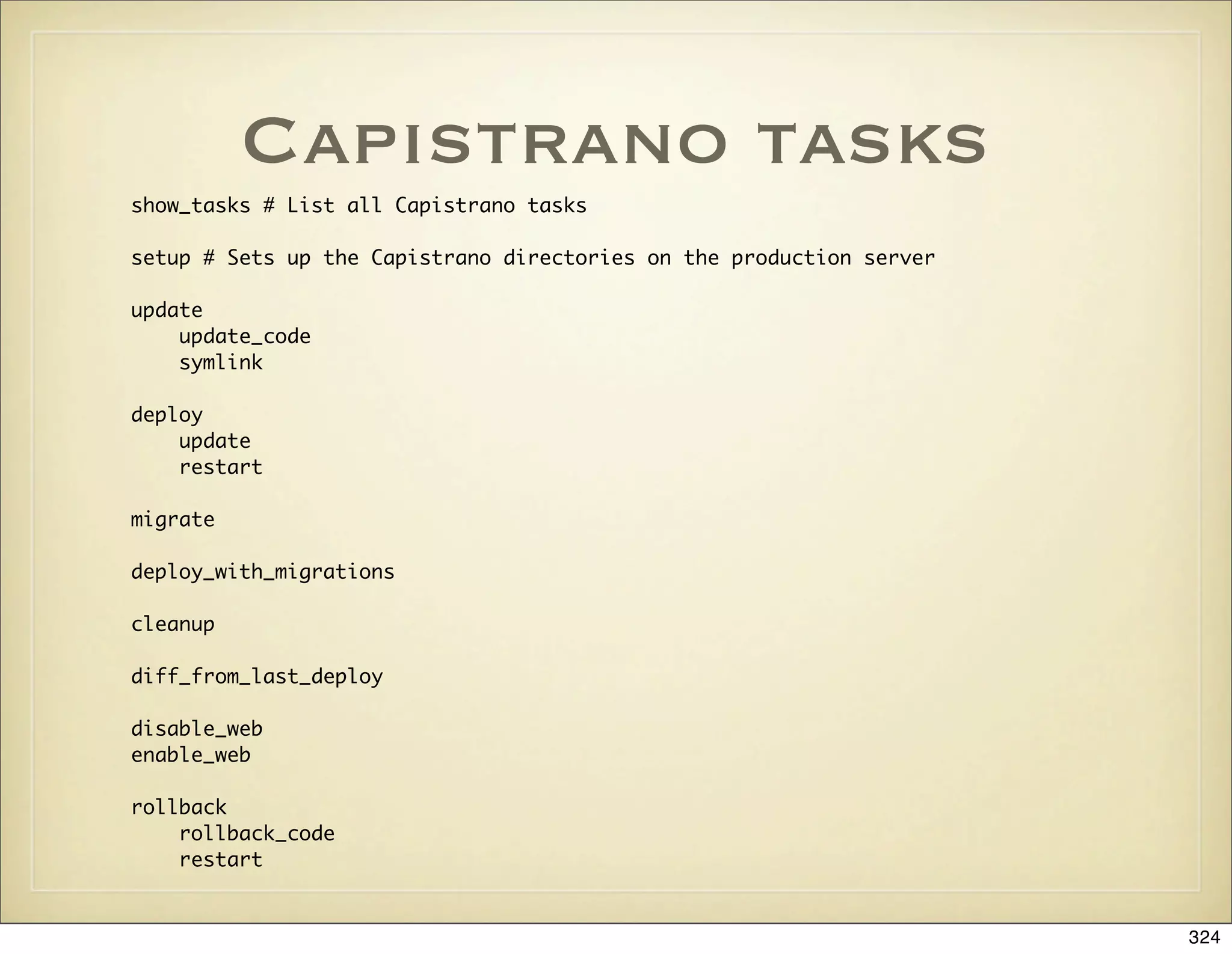 Capistrano tasks
show_tasks # List all Capistrano tasks

setup # Sets up the Capistrano directories on the production server

update
    update_code
    symlink

deploy
    update
    restart

migrate

deploy_with_migrations

cleanup

diff_from_last_deploy

disable_web
enable_web

rollback
    rollback_code
    restart


                                                                      324
 