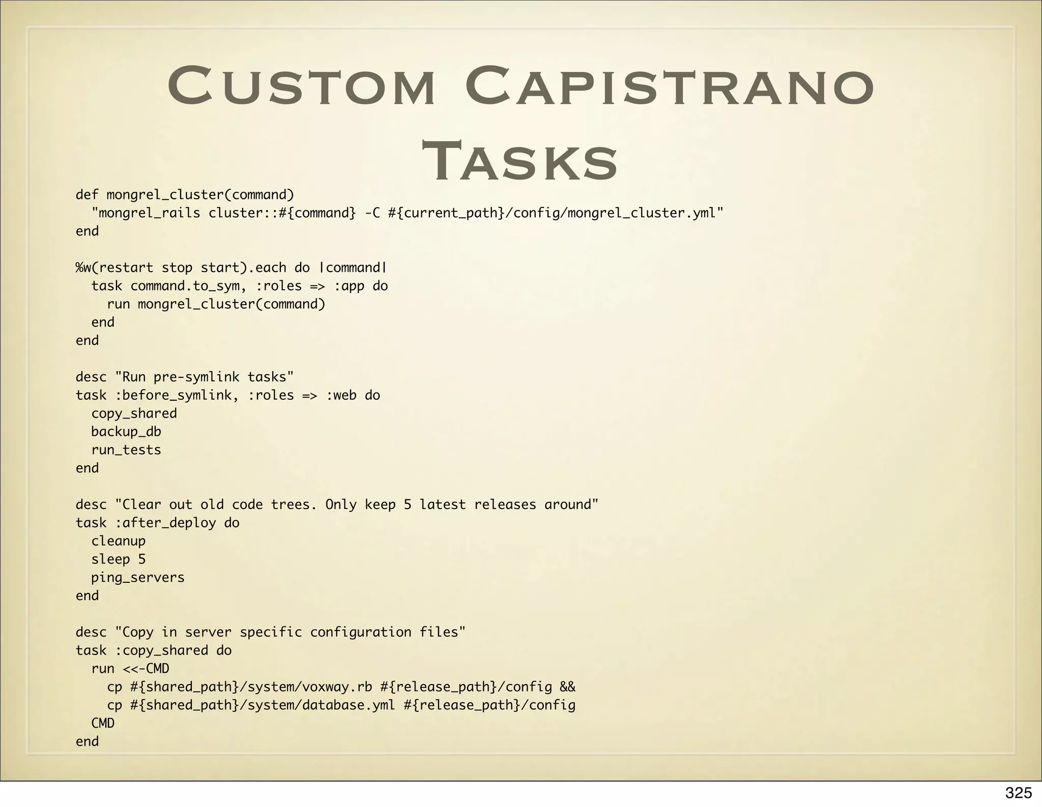 Custom Capistrano
                 Tasks
def mongrel_cluster(command)
  "mongrel_rails cluster::#{command} -C #{current_path}/config/mongrel_cluster.yml"
end

%w(restart stop start).each do |command|
  task command.to_sym, :roles => :app do
    run mongrel_cluster(command)
  end
end

desc "Run pre-symlink tasks"
task :before_symlink, :roles => :web do
  copy_shared
  backup_db
  run_tests
end

desc "Clear out old code trees. Only keep 5 latest releases around"
task :after_deploy do
  cleanup
  sleep 5
  ping_servers
end

desc "Copy in server specific configuration files"
task :copy_shared do
  run <<-CMD
    cp #{shared_path}/system/voxway.rb #{release_path}/config &&
    cp #{shared_path}/system/database.yml #{release_path}/config
  CMD
end



                                                                                      325
 