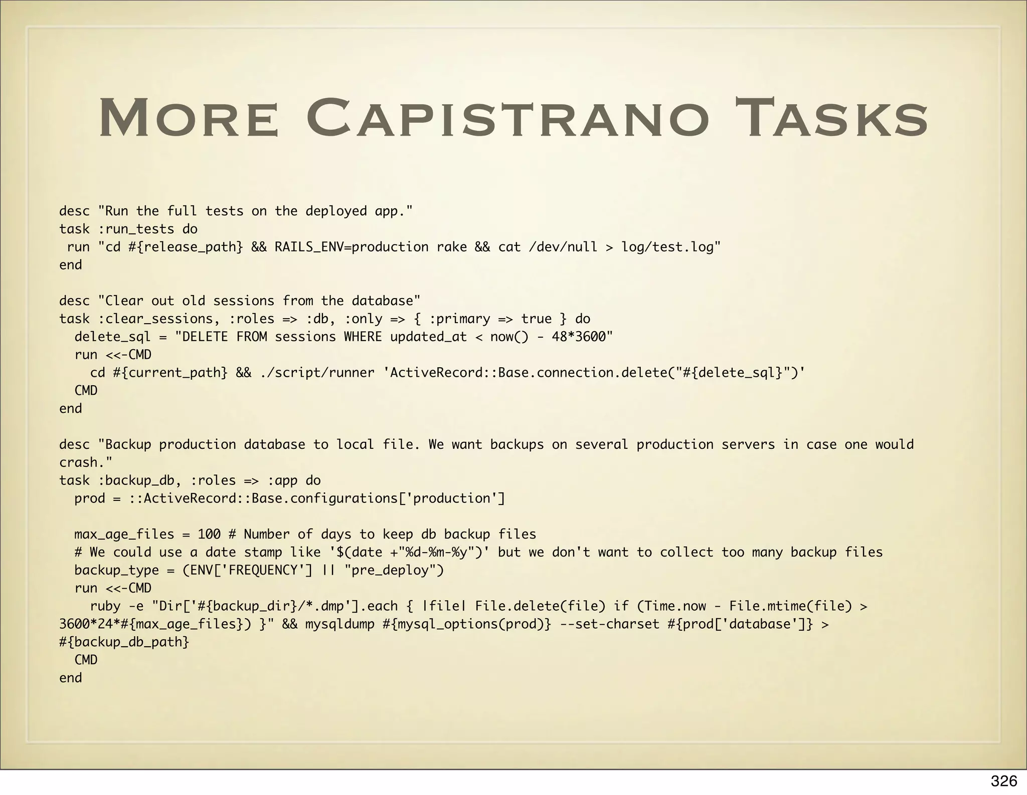 More Capistrano Tasks
desc "Run the full tests on the deployed app."
task :run_tests do
 run "cd #{release_path} && RAILS_ENV=production rake && cat /dev/null > log/test.log"
end

desc "Clear out old sessions from the database"
task :clear_sessions, :roles => :db, :only => { :primary => true } do
  delete_sql = "DELETE FROM sessions WHERE updated_at < now() - 48*3600"
  run <<-CMD
    cd #{current_path} && ./script/runner 'ActiveRecord::Base.connection.delete("#{delete_sql}")'
  CMD
end

desc "Backup production database to local file. We want backups on several production servers in case one would
crash."
task :backup_db, :roles => :app do
  prod = ::ActiveRecord::Base.configurations['production']

  max_age_files = 100 # Number of days to keep db backup files
  # We could use a date stamp like '$(date +"%d-%m-%y")' but we don't want to collect too many backup files
  backup_type = (ENV['FREQUENCY'] || "pre_deploy")
  run <<-CMD
    ruby -e "Dir['#{backup_dir}/*.dmp'].each { |file| File.delete(file) if (Time.now - File.mtime(file) >
3600*24*#{max_age_files}) }" && mysqldump #{mysql_options(prod)} --set-charset #{prod['database']} >
#{backup_db_path}
  CMD
end




                                                                                                                  326
 