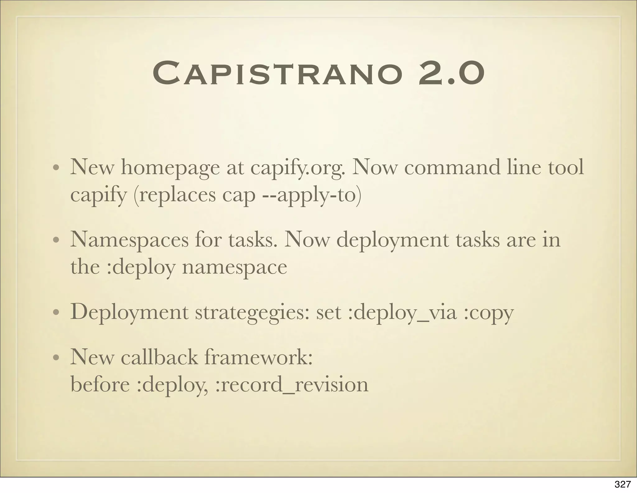 Capistrano 2.0

• New homepage at capify.org. Now command line tool
  capify (replaces cap --apply-to)
• Namespaces for tasks. Now deployment tasks are in
  the :deploy namespace
• Deployment strategegies: set :deploy_via :copy
• New callback framework:
  before :deploy, :record_revision



                                                      327
 