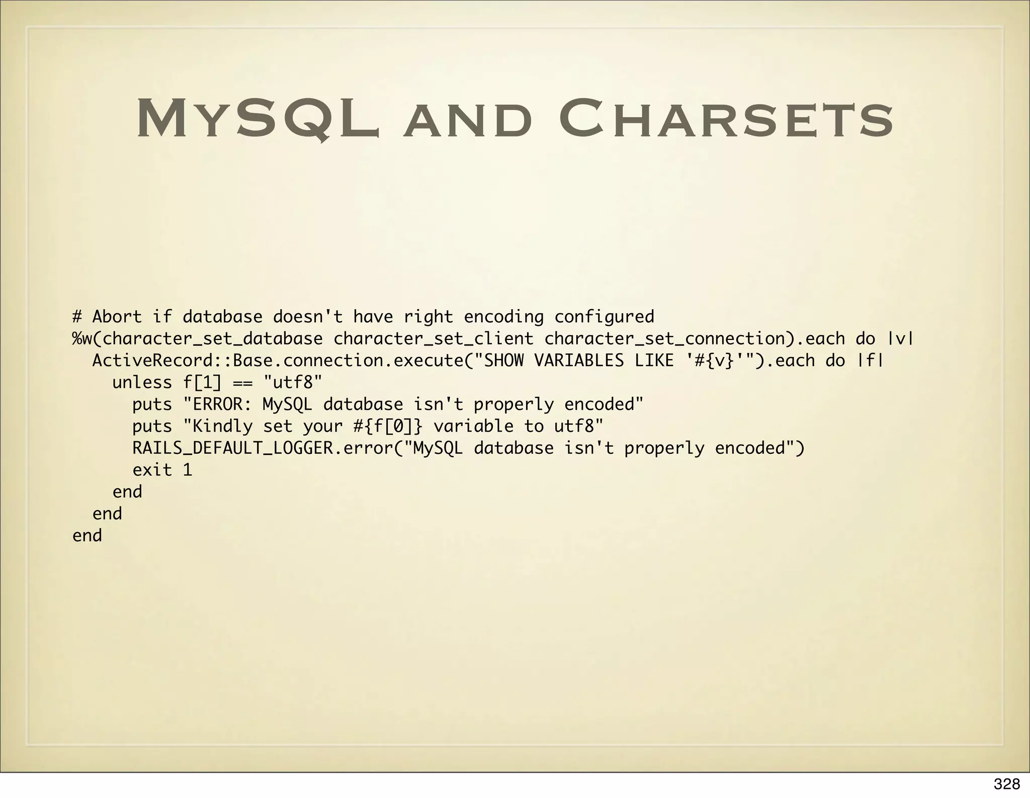 MySQL and Charsets

# Abort if database doesn't have right encoding configured
%w(character_set_database character_set_client character_set_connection).each do |v|
  ActiveRecord::Base.connection.execute("SHOW VARIABLES LIKE '#{v}'").each do |f|
    unless f[1] == "utf8"
      puts "ERROR: MySQL database isn't properly encoded"
      puts "Kindly set your #{f[0]} variable to utf8"
      RAILS_DEFAULT_LOGGER.error("MySQL database isn't properly encoded")
      exit 1
    end
  end
end




                                                                                       328
 
