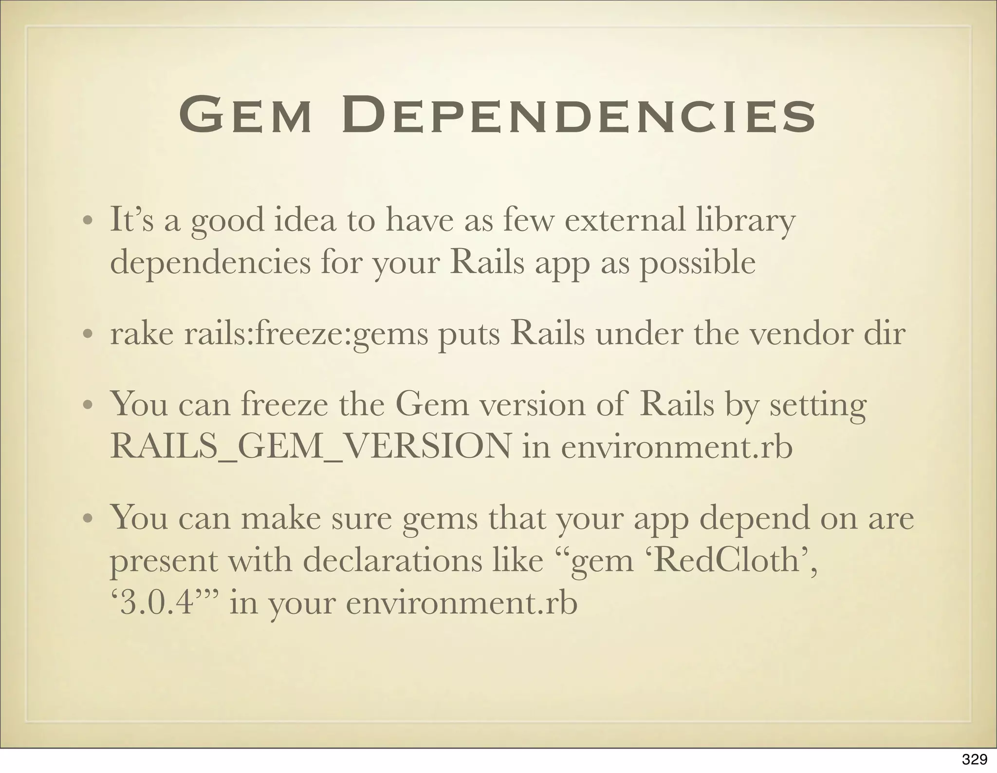 Gem Dependencies
• It’s a good idea to have as few external library
  dependencies for your Rails app as possible
• rake rails:freeze:gems puts Rails under the vendor dir
• You can freeze the Gem version of Rails by setting
  RAILS_GEM_VERSION in environment.rb
• You can make sure gems that your app depend on are
  present with declarations like “gem ‘RedCloth’,
  ‘3.0.4’” in your environment.rb



                                                           329
 