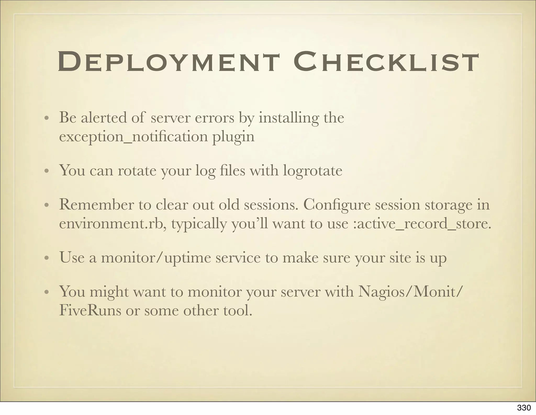 Deployment Checklist
• Be alerted of server errors by installing the
  exception_notiﬁcation plugin

• You can rotate your log ﬁles with logrotate

• Remember to clear out old sessions. Conﬁgure session storage in
  environment.rb, typically you’ll want to use :active_record_store.

• Use a monitor/uptime service to make sure your site is up

• You might want to monitor your server with Nagios/Monit/
  FiveRuns or some other tool.




                                                                       330
 